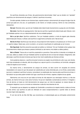 21


          Os sacrifícios oferecidos aos Orixás, são genericamente denominados "ebós" que se dividem em "ejenbale"
(sacrifícios com derramamento de sangue) e "adimús" (sacrifícios incruentos).

          Os ebós ejenbale, dividem-se em diversos tipos, exigindo sempre o derramamento de sangue de algum tipo de
animal que pode ser uma ave, um quadrúpede ou até mesmo um simples caramujo. Dentre os mais conhecidos,
destacamos:

          Ebó ejé: Oferenda votiva que tem por finalidade obter determinado favorecimento ou graça de uma Divindade.

          Ebó etutu: Sacrifício de apaziguamento. Este tipo de sacrifício é geralmente determinado pelo Oráculo e tem
por finalidade acalmar a ira ou o descontentamento de uma entidade qualquer.

          Ebó a ye ipin ohun: Sacrifício substitutivo. Tem por finalidade substituir a morte de alguém pela oferenda
determinada pelo Oráculo, no Brasil, este sacrifício é vulgarmente conhecido como "ebó de troca".

          Ebó ba mi d'iya: Sacrifício que visa atenuar uma punição de morte imposta à uma pessoa por um Orixá ou por
um espírito maligno. Neste caso, como no anterior, um carneiro é sacrificado em substituição ao ser humano.

          Ebó Ogunkojà: Sacrifício preventivo que pode ser público ou individual. Tem por finalidade evitar qualquer tipo
de acontecimento nefasto que ameace a pessoa (individual) ou até mesmo uma cidade ou aldeia (público).

          Ebó a d'ibode: Trata-se de um sacrifício propiciatório e preventivo. Este sacrifício é oferecido na fundação de
uma casa, aldeia ou cidade e tem por finalidade acalmar os espíritos da terra no local da fundação. Antigamente, este
ebó exigia o sacrifício de seres humanos que hoje em dia, foram substituídos por diversos animais.

          Como podemos observar, o sacrifício de seres humanos era exigido nos primórdios do culto o que, sem dúvida,
seria hoje considerado um absurdo, além de configurar-se, seja em qual for a circunstância, em homicídio, selvageria
e falta de respeito ao ser humano.

          Da mesma forma, o derramamento do sangue de animais, só deve ocorrer em situações de extrema
necessidade e em casos em que não possam ser substituídos por outras oferendas pois, se os Orixás, acostumados
que eram a receberem sacrifícios humanos, concordaram na substituição dos mesmos pelos sacrifícios de animais, é
fácil deduzir-se que estes podem também dar lugar a sacrifícios de minerais, vegetais e objetos de seu agrado.

          Adentramos uma nova era em que todas as formas de vida adquirem sua valorização máxima e a vida dos
animais, da mesma forma que a dos seres humanos, há que ser respeitada e preservada ao extremo. É chegada a
hora de darmos um basta ao inútil derramamento de sangue que, ao invés de apaziguar os nossos deuses, só
conseguem despertar a sua ira, tornando-os intolerantes e cada dia mais distantes de nós.

          É necessário que se desperte nos adeptos do Candomblé a consciência do respeito devido a todas as formas
de vida animal, cujo sacrifício só pode ser efetivado em casos excepcionalíssimos e quando todos os demais
recursos hajam sido esgotados.

          É num itan de Ifá, do Odu Odi Meji, que encontramos a fundamentação para as afirmações anteriormente
feitas:
 
