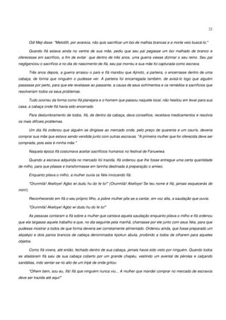 22


         Odi Meji disse: "Metolõfi, por avareza, não quis sacrificar um boi de malhas brancas e a morte veio buscá-lo."

         Quando Ifá estava ainda no ventre de sua mãe, pediu que seu pai pegasse um boi malhado de branco e
oferecesse em sacrifício, a fim de evitar que dentro de três anos, uma guerra viesse dizimar o seu reino. Seu pai
negligenciou o sacrifício e no dia do nascimento de Ifá, seu pai morreu e sua mãe foi capturada como escrava.

         Três anos depois, a guerra arrasou o país e Ifá mandou que Ajinoto, a parteira, o encerrasse dentro de uma
cabaça, de forma que ninguém o pudesse ver. A parteira foi encarregada também, de avisá-lo logo que alguém
passasse por perto, para que ele revelasse ao passante, a causa de seus sofrimentos e os remédios e sacrifícios que
resolveriam todos os seus problemas.

         Tudo ocorreu da forma como Ifá planejara e o homem que passou naquele local, não hesitou em levar para sua
casa, a cabaça onde Ifá havia sido encerrado.

         Para deslumbramento de todos, Ifá, de dentro da cabaça, dava conselhos, receitava medicamentos e resolvia
os mais difíceis problemas.

         Um dia Ifá ordenou que alguém se dirigisse ao mercado onde, pelo preço de quarenta e um caurís, deveria
comprar sua mãe que estava sendo vendida junto com outras escravas. "A primeira mulher que for oferecida deve ser
comprada, pois esta é minha mãe."

         Naquela época Ifá costumava aceitar sacrifícios humanos no festival de Fanuwiwa.

         Quando a escrava adquirida no mercado foi trazida, Ifá ordenou que lhe fosse entregue uma certa quantidade
de milho, para que pilasse e transformasse em farinha destinada à preparação o amiwo.

         Enquanto pilava o milho, a mulher ouvia os fiéis invocando Ifá:

         "Orunmilá! Akefoye! Agbo wi dudu hu do fe to!" (Orunmilá! Akefoye! Se teu nome é Ifá, jamais esquecerás de
mim!).

         Reconhecendo em Ifá o seu próprio filho, a pobre mulher pôs-se a cantar, em voz alta, a saudação que ouvia:

         "Orunmilá! Akefoye! Agbo wi dudu hu do fe to!"

         As pessoas contaram a Ifá sobre a mulher que cantava aquela saudação enquanto pilava o milho e Ifá ordenou
que ela largasse aquele trabalho e que, no dia seguinte pela manhã, chamasse por ele junto com seus fiéis, para que
pudesse mostrar a todos de que forma deveria ser corretamente alimentado. Ordenou ainda, que fosse preparado um
akpakpo e dois panos brancos de cabeça denominados kpokun abuta, proibindo a todos de olharem para aqueles
objetos.

         Como Ifá vivera, até então, fechado dentro de sua cabaça, jamais havia sido visto por ninguém. Quando todos
se afastaram Ifá saiu de sua cabaça coberto por um grande chapéu, vestindo um avental de pérolas e calçando
sandálias, indo sentar-se no alto de um tripé de onde gritou:

         "Olhem bem, sou eu, Ifá! Ifá que ninguém nunca viu... A mulher que mandei comprar no mercado de escravos
deve ser trazida até aqui!"
 