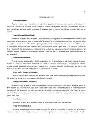 24


                                              OFERENDAS A EXÚ

      - Para limpeza da casa.

      Pega-se um coco seco, pinta-se todo com uáji, rola-se pela casa de dentro para fora impulsionando-o com o pé
esquerdo, como se fosse uma bola. Quando chegar na porta da rua, pega-se o coco com a mão esquerda, leva-se à
uma encruzilhada aberta de quatro esquinas e ali, atira-se o coco no meio da encruzilhada com força, para que se
quebre.

      - Para problemas de infidelidade.

      Abre-se um coco seco em duas partes. Dentro dele coloca-se um pedaço de papel de embrulho usado, no qual
se escreveu, anteriormente, o nome da pessoa infiel. Acrescenta-se 3 grãos de pimenta da costa; um pouco de azeite
de dendê; um pouco de mel; milho torrado e pó de peixe defumado. Fecha-se o coco e amarra-se com linha vermelha
e linha branca, enrolando-se bem até que o coco fique totalmente envolvido pela linha. Coloca-se o coco diante de
Exú e durante 21 dias acende-se uma vela diariamente, pedindo que a pessoa permaneça fiel ao seu parceiro. No
vigésimo primeiro dia despacha-se numa encruzilhada. (Quem não tem Exú assentado pode colocar o coco atrás da
porta da casa).

      - Para problemas de saúde.

      Pinta-se um coco seco com efun e depois unta-se todo com ori-da-costa ou, na falta deste, manteiga de cacau.
Coloca-se o coco num prato branco diante de Exú e acende-se uma vela pedindo-se pela saúde da pessoa enferma.
A vela deve ser substituída todos os dias, à mesma hora, e o pedido reiterado. No sétimo dia, logo que a vela
termine, o coco deve ser levado e despachado na entrada de um cemitério.

      - Defesa contra inveja e olho-grande.

      Coloca-se um coco seco com uma vela acesa em cima, onde deverá permanecer por três dias consecutivos.
No terceiro dia, despacha-se numa encruzilhada de quatro esquinas.

      - Para desenvolvimento econômico.

      Abre-se um coco do qual se corta quatro pedaços mais ou menos iguais. Estes quatro pedaços, depois de
bem lavados, são colocados num prato com a parte branca para cima. Sobre cada pedaço de coco coloca-se um
pouquinho de mel de abelhas, um pouquinho de azeite de dendê e um grão de pimenta-da-costa. Coloca-se o prato
diante de Exú, ou atrás da porta e acende-se uma vela de sete dias. No sétimo dia, despacha-se tudo (inclusive o
prato) numa mata.

      - Para obter um amor.

      Tomar banho de água de rio misturada à água de coco verde durante cinco dias seguidos.

      - Para problemas de justiça.

      Escreve-se, num papel de embrulho usado, os nomes das pessoas interessadas na questão, dos advogados e
do juiz. Abre-se um coco seco pelo meio e coloca-se dentro o papel com os nomes escritos; milho torrado; 21 grãos
 