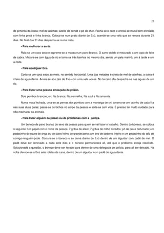 25


de pimenta-da-costa; mel de abelhas; azeite de dendê e pó de efun. Fecha-se o coco e enrola-se muito bem enrolado
com linha preta e linha branca. Coloca-se num prato diante de Exú, acende-se uma vela que se renova durante 21
dias. No final dos 21 dias despacha-se numa mata.

       - Para melhorar a sorte.

       Rala-se um coco seco e espreme-se a massa num pano branco. O sumo obtido é misturado a um copo de leite
de cabra. Mistura-se com água de rio e toma-se três banhos no mesmo dia, sendo um pela manhã, um à tarde e um
à noite.

       - Para apaziguar Exú.

       Corta-se um coco seco ao meio, no sentido horizontal. Uma das metades é cheia de mel de abelhas, a outra é
cheia de aguardente. Arreia-se aos pés de Exú com uma vela acesa. No terceiro dia despacha-se nas águas de um
rio.

       - Para livrar uma pessoa ameaçada de prisão.

       Dois pombos brancos; ori; fita branca; fita vermelha; fita azul e fita amarela.

       Numa mata fechada, unta-se as pernas dos pombos com a manteiga de ori; amarra-se um lacinho de cada fita
nas suas duas patas; passa-se os bichos no corpo da pessoa e solta-se com vida. É preciso ter muito cuidado para
não machucar os animais.

       - Para livrar alguém da prisão ou de problemas com a justiça.

       Um boneco de pano branco do sexo da pessoa para quem se vai fazer o trabalho. Dentro do boneco, se coloca
o seguinte: Um papel com o nome da pessoa; 7 grãos de ataré; 7 grãos de milho torrados; pó de peixe defumado; um
pedacinho de couro de onça ou de outro felino de grande porte; um ovo de codorna inteiro e um pedacinho do talo de
comigo-ninguém-pode. Costura-se o boneco e se deixa diante de Exú dentro de um alguidar com padê de mel. O
padê deve ser renovado a cada sete dias e o boneco permanecerá ali, até que o problema esteja resolvido.
Solucionada a questão, o boneco deve ser levado para dentro de uma delegacia de polícia, para ali ser deixado. Na
volta oferece-se a Exú sete roletes de cana, dentro de um alguidar com padê de aguardente.
 