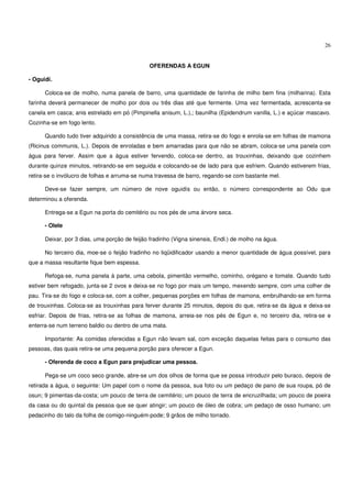 26


                                              OFERENDAS A EGUN

- Oguidí.

      Coloca-se de molho, numa panela de barro, uma quantidade de farinha de milho bem fina (milharina). Esta
farinha deverá permanecer de molho por dois ou três dias até que fermente. Uma vez fermentada, acrescenta-se
canela em casca; anis estrelado em pó (Pimpinella anisum, L.),; baunilha (Epidendrum vanilla, L.) e açúcar mascavo.
Cozinha-se em fogo lento.

      Quando tudo tiver adquirido a consistência de uma massa, retira-se do fogo e enrola-se em folhas de mamona
(Ricinus communis, L.). Depois de enroladas e bem amarradas para que não se abram, coloca-se uma panela com
água para ferver. Assim que a água estiver fervendo, coloca-se dentro, as trouxinhas, deixando que cozinhem
durante quinze minutos, retirando-se em seguida e colocando-se de lado para que esfriem. Quando estiverem frias,
retira-se o invólucro de folhas e arruma-se numa travessa de barro, regando-se com bastante mel.

      Deve-se fazer sempre, um número de nove oguidís ou então, o número correspondente ao Odu que
determinou a oferenda.

      Entrega-se a Egun na porta do cemitério ou nos pés de uma árvore seca.

      - Olele

      Deixar, por 3 dias, uma porção de feijão fradinho (Vigna sinensis, Endl.) de molho na água.

      No terceiro dia, moe-se o feijão fradinho no liqüidificador usando a menor quantidade de água possível, para
que a massa resultante fique bem espessa.

      Refoga-se, numa panela à parte, uma cebola, pimentão vermelho, cominho, orégano e tomate. Quando tudo
estiver bem refogado, junta-se 2 ovos e deixa-se no fogo por mais um tempo, mexendo sempre, com uma colher de
pau. Tira-se do fogo e coloca-se, com a colher, pequenas porções em folhas de mamona, embrulhando-se em forma
de trouxinhas. Coloca-se as trouxinhas para ferver durante 25 minutos, depois do que, retira-se da água e deixa-se
esfriar. Depois de frias, retira-se as folhas de mamona, arreia-se nos pés de Egun e, no terceiro dia, retira-se e
enterra-se num terreno baldio ou dentro de uma mata.

      Importante: As comidas oferecidas a Egun não levam sal, com exceção daquelas feitas para o consumo das
pessoas, das quais retira-se uma pequena porção para oferecer a Egun.

      - Oferenda de coco a Egun para prejudicar uma pessoa.

      Pega-se um coco seco grande, abre-se um dos olhos de forma que se possa introduzir pelo buraco, depois de
retirada a água, o seguinte: Um papel com o nome da pessoa, sua foto ou um pedaço de pano de sua roupa, pó de
osun; 9 pimentas-da-costa; um pouco de terra de cemitério; um pouco de terra de encruzilhada; um pouco de poeira
da casa ou do quintal da pessoa que se quer atingir; um pouco de óleo de cobra; um pedaço de osso humano; um
pedacinho do talo da folha de comigo-ninguém-pode; 9 grãos de milho torrado.
 