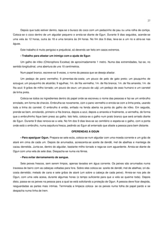27


      Depois que tudo estiver dentro, tapa-se o buraco do coco com um pedacinho de pau ou uma rolha de cortiça.
Coloca-se o coco dentro de um alguidar pequeno e arreia-se diante de Egun. Durante 9 dias seguidos, acende-se
uma vela às 12 horas, outra às 18 e uma terceira às 24 horas. No fim dos 9 dias, leva-se a um rio e atira-se nas
águas.

      Este trabalho é muito perigoso e prejudicial, só devendo ser feito em casos extremos.

      - Trabalho para afastar um inimigo com a ajuda de Egun

      Um galho de irôko (Chlorophora Excelsa) de aproximadamente 1 metro. Numa das extremidades, faz-se, no
sentido longitudinal, uma abertura de uns 10 centímetros.

      Num papel branco, escreve-se 9 vezes, o nome da pessoa que se deseja afastar.

      Um pedaço de pano vermelho; 9 pimentas-da-costa; um pouco de pelo de gato preto; um pouquinho de
azougue; um pouquinho de alcatrão; 9 agulhas; 1m. de fita vermelha; 1m. de fita branca; 1m. de fita amarela; 1m. de
fita azul; 9 grãos de milho torrado; um pouco de osun; um pouco de uáji; um pedaço de osso humano e um carretel
de linha preta.

      Coloca-se todos os ingredientes dentro do papel onde se escreveu o nome das pessoas e faz-se um embrulho
enrolado, em forma de charuto. Embrulha-se novamente, com o pano vermelho e enrola-se com a linha preta, usando
toda a linha do carretel. O embrulho é então, enfiado na fenda aberta na ponta do galho de irôko. Em seguida,
prende-se bem, enrolando, primeiro a fita branca, depois a azul, depois a amarela e finalmente, a vermelha, de forma
que o embrulhinho fique bem preso ao galho. Isto feito, coloca-se o galho num prato branco que será arriado diante
de Egun. Durante 9 dias renova-se a vela. No fim dos 9 dias leva-se ao cemitério e espeta-se o galho, com a ponta
onde está o embrulho, numa sepultura fresca, pedindo ao Egun ali enterrado que afaste a pessoa para bem distante.

                                                 OFERENDAS A OGUN

      - Para apaziguar Ogun. Prepara-se sete ecós, coloca-se num alguidar com uma moeda corrente e um grão de
ataré em cima de cada um. Depois de arrumados, acrescenta-se azeite de dendê, mel de abelhas e manteiga de
cacau derretida. Junta-se, dentro do alguidar, bastante milho torrado e rega-se com aguardente. Arreia-se diante de
Ogun com uma vela de sete dias. Despacha-se numa via férrea.

      - Para evitar derramamento de sangue.

      Sete peixes frescos, sem serem limpos, apenas lavados em água corrente. Os peixes são arrumados numa
travessa de barro com as cabeças voltadas para fora. Sobre eles coloca-se: azeite de dendê; mel de abelhas; ori-da-
costa derretido; melado de cana e sete grãos de ataré (um sobre a cabeça de cada peixe). Arreia-se nos pés de
Ogun, com uma vela acesa, durante algumas horas (o tempo suficiente para que a vela se queime toda). Depois
disto, passa-se os peixes na pessoa para a qual se está solicitando a proteção de Ogun. A pessoa deve ficar despida,
resguardadas as partes mais íntimas. Terminada a limpeza coloca- se os peixes numa folha de papel pardo e se
despacha numa linha de trem.
 