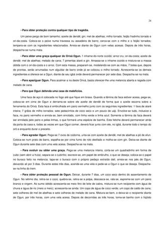 28


      - Para obter proteção contra qualquer tipo de tragédia.

      Um peixe pargo de bom tamanho; azeite de dendê; gin; mel de abelhas; milho torrado; feijão fradinho torrado e
ori-da-costa. Coloca-se o peixe numa travessa ou assadeira de barro; cerca-se com o milho e o feijão torrados;
tempera-se com os ingredientes relacionados. Arreia-se diante de Ogun com velas acesas. Depois de três horas,
despacha-se numa mata.

      - Para obter uma graça qualquer do Orixá Ogun. 1 inhame-do-norte cozido; arroz cru; ori-da-costa; azeite de
dendê; mel de abelhas; melado de cana; 7 pimentas ataré e gin. Amassa-se o inhame cozido e mistura-se a massa
obtida com o ori-da-costa e o arroz. Com esta massa, preparam-se, modelando-se com as mãos, 7 bolas que, depois
de prontas, serão arrumadas num alguidar de barro onde já se colocou o milho torrado. Acrescenta-se os demais
ingredientes e oferece-se a Ogun, diante de seu igbá onde deverá permanecer por sete dias. Despacha-se na mata.

      - Para apaziguar Ogun. Para acalmar a ira deste Orixá, basta oferecer-lhe uma melancia aberta e regada com
melado de cana.

      - Para que Ogun defenda uma casa de malefícios.

      Uma faca de aço é colocada no fogo até que fique em brasa. Quando a lâmina da faca estiver acesa, pega-se,
coloca-se em cima de Ogun e derrama-se sobre ele azeite de dendê de forma que o azeite escorra sobre a
ferramenta do Orixá. Esta faca é embrulhada em pano vermelho junto com os seguintes ingredientes: 1 fava de ataré
inteira; 7 grãos de milho torrados; sete pedacinhos de coco seco e um pouco de uáji. Envolve-se tudo, inclusive a
faca, no pano vermelho e enrola-se, bem enrolado, com linha verde e linha azul. Somente a lâmina da faca deverá
ser enrolada pelo pano e pelas linhas, o que formará uma espécie de bainha. Este fetiche deverá permanecer atrás
da porta da casa e, todas as vezes em que Ogun comer, deverá ficar junto com ele, no igbá, durante todo o tempo do
orô e enquanto durar o preceito.

      - Para agradar Ogun: Pega-se 7 ovos de codorna, unta-se com azeite de dendê, mel de abelhas e pó de efun.
Coloca-se num prato de barro, espalha-se por cima fumo de rolo desfiado e molha-se com gin. Deixa-se diante de
Ogun durante sete dias com uma vela acesa. Despacha-se na mata.

      - Para evoluir ou obter uma graça. Pega-se uma melancia inteira, corta-se um quadradinho em forma de
cubo (sem abrir a fruta); separa-se o cubinho; escreve-se, em papel de embrulho, o que se deseja; coloca-se o papel
no buraco feito na melancia; tapa-se o buraco com o próprio pedaço extraído dali; arreia-se nos pés de Ogun,
deixando ali por 3 dias. Durante estes três dias, acende-se uma vela e pede-se a Ogun o que se deseja. Despacha-
se na linha do trem.

      - Para obter proteção pessoal de Ogun. Deixar, durante 7 dias, um coco seco dentro do assentamento de
Ogun. No sétimo dia, retira-se o coco, quebra-se, retira-se a polpa, descasca-se, rala-se, espreme-se com um pano
branco e virgem. Ao sumo obtido acrescenta-se meio litro de leite de cabra, mistura-se num recipiente com água de
chuva e água de rio (meio a meio); acrescenta-se ainda: Um copo de água de coco verde; um copo de caldo de cana;
sete colheres de mel de abelhas e sete colheres de melado de cana. Mistura-se bem, e deixa-se o recipiente diante
de Ogun, por três horas, com uma vela acesa. Depois de decorridas as três horas, toma-se banho com o líqüido
 