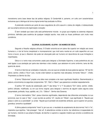 3


monoteísmo como base desse tipo de prática religiosa. O Candomblé é, portanto, um culto com características
exclusivas que o distingue da forma original ainda hoje praticada na África.

         A pretensão existente por parte de seus seguidores de vê-lo assumir o status de religião, é obstaculizada
por sua própria estrutura de organização e atuação.

         É bem verdade que esse culto está perfeitamente incluído no grupo que engloba os sistemas religiosos
primitivos, definidos pela ausência de qualquer tradição escrita, mas onde os rituais proliferam com muito mais
constância.



                                  OLORUN, OLODUMARE, OLOFIN - OS NOMES DE DEUS.

         Segundo a filosofia religiosa africana, O Criador encontra-se em plano tão superior em relação aos seres
humanos e, é de tal forma inexplicável e incompreensível, que inútil seria manter-se um culto específico em sua
honra e louvor, já que o Absoluto não pode ser alcançado pelo ser humano em decorrência de suas limitações e
imperfeições.

         Olorun é o nome mais comumente usado para designar a Divindade Suprema, e esta preferência de uso
está ligada à sua aceitação por parte dos islamitas e dos cristãos, que adotaram-no como sinônimo, tanto de Alá,
quanto de Jeová.

         O termo é fácil de ser analisado e traduzido, uma vez que se compõe de duas palavras apenas: “Ol" de Oni
(dono, senhor, chefe) e "Orun" (céu, mundo onde habitam os espíritos mais elevados), formando "Olorun" - Chefe,
Proprietário ou Senhor do Céu.

         O termo "Olodumare" propõe uma idéia mais completa e de maior significado filosófico. Desmembrando a
palavra, encontramos os seguintes componentes: "Ol”, “Odú" e "Mare", que passamos a analisar separadamente.

         O prefixo "Ol" resulta da substituição, pelo "l" das letras "n" e "i" da palavra "Oni" (dono, senhor, chefe),
prefixo utilizado, modificado, ou em sua forma original, para designar o domínio de alguém sobre alguma coisa
(propriedade, profissão, força, aptidão, etc.). Ex.: "Olokun" - Senhor dos Oceanos.

         O termo intermediário "Odu", possui diversos significados, dependendo das diferentes entonações na sua
pronúncia, que no caso é "ôdu" e que reunido ao prefixo "ol", resulta em "Olodu", cujo significado é: "Aquele que
possui o cetro ou a autoridade", ou ainda: "Aquele que é portador de excelentes atributos, que é superior em pureza,
grandeza, tamanho e qualidade".

         A última palavra componente "mare" é, por sua vez, o resultado do acoplamento de dois termos "ma" e "re",
imperativo que significa: "não prossiga", "não vá". A advertência contida no termo, faz referência à incapacidade do
ser humano, inerente à sua própria limitação, de decifrar o supremo e sagrado mistério que envolve a existência da
Divindade.
 
