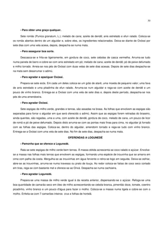 30


      - Para obter uma graça qualquer.

      Sete romãs (Punica granatum, L.); melado de cana; azeite de dendê; anis estrelado e efun ralado. Coloca-se
os romãs abertos dentro de um alguidar e, sobre eles, os ingredientes relacionados. Deixa-se diante de Oxóssi por
sete dias com uma vela acesa, depois, despacha-se numa mata.

      - Para assegurar boa sorte.

      Descasca-se e frita-se ligeiramente, em gordura de coco, sete cebolas de casca vermelha. Arruma-se tudo
numa panela de barro e cobre-se com anis estrelado em pó; melado de cana; azeite de dendê; pó de peixe defumado
e milho torrado. Arreia-se nos pés de Oxóssi com duas velas de sete dias acesas. Depois de sete dias despacha-se
na mata sem desarrumar o adimú.

      - Para agradar e apaziguar Oxóssi.

      Prepara-se sete ecós. Em cada um deles coloca-se um grão de atarê, uma moeda de pequeno valor; uma fava
de anis estrelado e uma pitadinha de efun ralado. Arruma-se num alguidar e rega-se com azeite de dendê e um
pouco de vinho branco. Entrega-se a Oxóssi com uma vela de sete dias e, depois deste período, despacha-se nos
pés de uma amendoeira.

      - Para agradar Oxóssi.

      Sete espigas de milho verde, grandes e tenras, são assadas na brasa. As folhas que envolvem as espigas são
separadas para forrar o alguidar em que será oferecido o adimú. Assim que as espigas forem retiradas do braseiro,
ainda quentes, são regadas, uma a uma, com azeite de dendê, gordura de coco, melado de cana, um pouco de licor
de romã e pó de peixe defumado. Depois disto arruma-se com as pontas mais finas para cima, no alguidar já forrado
com as folhas das espigas. Coloca-se, dentro do alguidar, amendoim torrado e rega-se tudo com vinho branco.
Entrega-se a Oxóssi com uma vela de sete dias. No fim de sete dias, despacha-se numa mata.

                                              OFERENDAS A LOGUNEDÉ

      - Pamonha que se oferece a Logunedé.

      Rala-se sete espigas de milho verde bem tenras. À massa obtida acrescenta-se coco ralado e açúcar. Envolve-
se a massa nas folhas mais tenras que envolvem as espigas, formando uma espécie de trouxinha que se amarra em
cima com palha da costa. Mergulha-se as trouxinhas em água fervente e retira-se logo em seguida. Deixa-se esfriar,
abre-se as trouxinhas, arruma-se numa travessa ou prato de louça. Ao redor coloca-se fatias de coco seco cortado
em tiras, rega-se com bastante mel e oferece-se ao Orixá. Despacha-se numa cachoeira.

      - Para agradar Logunedé.

      Prepara-se uma massa de milho verde igual à da receita anterior, dispensando-se o açúcar. Refoga-se uma
boa quantidade de camarão seco em óleo de milho acrescentando-se cebola branca, pimentão doce, tomate, coentro
picadinho, vinho branco e um pouco d'água para fazer o molho. Coloca-se a massa numa tigela e cobre-se com o
molho. Enfeita-se com 7 camarões inteiros crus e folhas de hortelã.
 