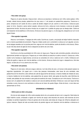 31


      - Para obter uma graça.

      Pega-se um peixe dourado, limpa-se bem, retira-se as escamas e recheia-se com milho verde (grãos); milho
torrado; cebola branca picada; pedacinhos de coco seco e 1 obí picado em pedacinhos pequenos. Costura-se o
peixe, tempera-se com azeite de oliva e azeite de dendê; orégano em pó; coentro e vinho branco. Coloca-se para
assar no forno. Quando o peixe estiver assado, retira-se do forno, coloca-se numa travessa e cerca-se de agrião
ligeiramente fervido. Na boca do peixe introduz-se um papel com o pedido da graça que se deseja obter. Cobre-se
com bastante mel de abelhas e vinho branco. Arreia-se nos pés de Logun e, no dia seguinte, despacha-se num rio de
águas limpas.

      - Para agradar Logunedé.

      Assa-se, num braseiro, 7 espigas de milho verde. Cozinha-se, à parte, uma porção de feijão fradinho misturado
com a mesma quantidade de amendoim. Pega-se o feijão cozido com o amendoim e coloca-se num alguidar; arruma-
se as espigas assadas com as pontas para fora; rega-se com mel de abelhas; azeite de dendê e vinho branco. Deixa-
se por três dias diante do igbá do Orixá e despacha-se dentro de uma mata.

      - Para agradar Logunedé.

      Cozinha-se uma boa quantidade de milho seco em água pura. Pega-se sete camarões graúdos, aferventa-se
ligeiramente também em água pura. Prepara-se um molho idêntico ao descrito no adimú número 2. Coloca-se o milho
cozido numa travessa ou tigela branca; arruma-se os camarões em cima e cobre-se com o molho. Enfeita-se com
folhas de agrião e rega-se com mel de abelhas e vinho branco. Arreia-se diante de Logun e despacha-se, três dias
depois, na beira de um rio ou dentro de uma mata.

      - Para atrair uma pessoa.

      Pega-se um coco seco, retira-se a água e abre-se, num dos olhos do coco, um buraco onde possam passar os
seguintes ingredientes: Um papel com o nome das pessoas interessadas; sete favas de anis estrelado; sete
pedacinhos de lírio florentino; sete colheres de café de água-de-flor-de-laranja; a mesma medida de melado de cana;
a mesma medida de mel de abelhas; sete pedacinhos de açúcar cândi; sete gotas de baunilha; sete folhinhas de
hortelã; sete pétalas de rosa amarela e sete gotas de essência de rosas. Completa-se com vinho branco. Fecha-se o
buraco com um pedacinho de madeira e veda-se com cera de abelhas derretida. Enfeita-se o coco com laços de fitas
amarelas e azuis, leva-se à uma cachoeira e coloca-se em baixo da queda d'água. Antes de levar, o coco deve ser
apresentado ao Orixá.

                                              OFERENDAS A IYEMANJÁ

      - Adimú para se obter uma graça.

      Arruma-se sete espigas de milho verde assadas dentro de uma panela de barro com o seguinte: Sete bolas de
feijão fradinho cozido, amassado e ligado com farinha de acaçá; sete biscoitos de araruta; sete bananas da terra
cortadas no sentido longitudinal e fritas em gordura de ori-da-costa; sete bolas de mingau de milharina adoçado com
açúcar mascavo. Depois de tudo arrumado dentro da panela rega-se com bastante mel de abelhas e oferece-se à
 
