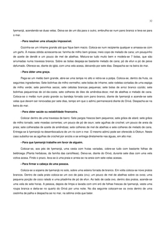 32


Iyemanjá, acendendo-se duas velas. Deixa-se de um dia para o outro, embrulha-se num pano branco e leva-se para
o mar.

         - Para resolver uma situação impossível.

         Cozinha-se um inhame grande até que fique bem macio. Coloca-se num recipiente qualquer e amassa-se com
um garfo. À massa obtida acrescenta-se: farinha de milho bem grossa; meio copo de melado de cana; um pouquinho
de azeite de dendê e um pouco de mel de abelhas. Mistura-se tudo muito bem e modela-se 7 bolas, que são
arrumadas numa travessa branca. Sobre as bolas despeja-se bastante melado de cana; pó de efun e pó de peixe
defumado. Oferece-se, diante do igbá, com uma vela acesa, deixando por sete dias. Despacha-se na beira do mar.

         - Para obter uma graça.

         Pega-se um melão bem grande, abre-se uma tampa no alto e retira-se a polpa. Coloca-se, dentro da fruta, os
seguintes ingredientes: Sete bolinhas de milho vermelho; sete bolas de inhame; sete rodelas cortadas de uma espiga
de milho verde; sete peixinhos secos; sete cebolas brancas pequenas; sete bolas de arroz branco cozido; sete
bolinhas pequeninas de ori-da-costa; sete colheres de óleo de amêndoa-doce; mel de abelhas e melado de cana.
Coloca-se o melão num prato grande ou bandeja forrada com pano branco, diante de Iyemanjá e acende-se sete
velas que devem ser renovadas por sete dias, tempo em que o adimú permanecerá diante do Orixá. Despacha-se na
beira do mar.

         - Para obter saúde ou estabilidade financeira.

         Colocar dentro de uma travessa de barro: Sete pargos frescos bem pequenos; sete grãos de ataré; sete grãos
de milho torrado; sete moedas correntes; um pouco de pó de osun; sete agulhas de crochet; um pouco de areia da
praia; sete colheradas de azeite de amêndoas; sete colheres de mel de abelhas e sete colheres de melado de cana.
Entrega-se à Iyemanjá na desembocadura de um rio com o mar. O mesmo adimú pode ser oferecido à Olokun. Neste
caso substitui-se as agulhas de crochet por anzóis e se entrega diretamente nas águas, em alto mar.

         - Para que Iyemanjá trabalhe em favor de alguém.

         Colocar-se, aos pés de Iyemanjá, uma cesta com frutas variadas, cobre-se tudo com bastante folhas de
beldroega (Planta herbácea, da família das cariofileas). Deixa-se, diante do Orixá, durante sete dias com uma vela
votiva acesa. Findo o prazo, leva-se à uma praia e arreia-se na areia com sete velas acesas.

         - Para firmar a cabeça de uma pessoa.

         Coloca-se a sopeira de Iyemanjá no solo, sobre uma esteira forrada de branco. Em volta coloca-se nove pratos
brancos. Dentro de cada prato coloca-se um ovo de pata (cru); um pouco de mel de abelhas sobre os ovos; uma
pequena porção de coco ralado e uma pitadinha de pó de efun. Ao lado de cada ovo, dentro dos pratos, acende-se
uma vela de sete horas. A pessoa, depois de limpa e lavada com omi eró de folhas frescas de Iyemanjá, veste uma
roupa branca e deita-se no quarto do Orixá por uma noite. No dia seguinte colocam-se os ovos dentro de uma
cestinha de palha e despacha-se no mar, na sétima onda que bater.
 