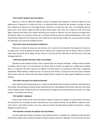 33


      - Para resolver qualquer tipo de problema.

      Pega-se 21 frutas de diferentes espécies, pica-se em pedaços bem pequenos e mistura-se dentro de uma
tigela branca. Prepara-se um cozido com vinte e um diferentes tipos de legumes bem picados e cozidos em água
pura. Separa-se os legumes em outra tigela branca. Cozinha-se, em água sem sal, vinte e um diferentes tipos de
grãos como: milho, canjica, feijões de todos os tipos (menos preto), soja, arroz, etc. e separa-se tudo numa outra
tigela. Coloca-se tudo dentro de um balaio, deixando que as coisas se misturem. Por cima coloca-se um pargo fresco
de tamanho médio, em cuja boca, introduz-se um obí batá. Enfeita-se tudo com folhas de beldroegas e vinte e uma
rosas brancas. Salpica-se vinho branco em cima, enfeita-se com fitas brancas, rendas, etc. Leva-se à praia e entrega-
se à Iyemanjá, com muito orô e cantigas do Orixá.

      - Para calar a boca de uma pessoa maledicente.

      Retira-se um cubinho da casca de uma melancia, com o auxílio de uma faquinha. No buraquinho, introduz-se
um papel com o nome da pessoa de língua ferina e tapa-se com o pedaço que dali foi retirado. Deixa-se, durante
quatro dias nos pés do Orixá, depois do que, leva-se a uma linha de trem deixando ali, de forma que a fruta seja
esmagada pelo trem.

      - Adimú para agradar Iyemanjá e obter sua proteção.

      Descasca-se sete cebolas brancas e frita-se, ligeiramente, em azeite de amêndoas. Depois de bem douradas
as cebolas, abre-se nelas, com uma faquinha, um buraco onde se introduz um papel com o pedido que se deseja
obter e um grãozinho de ataré. Coloca-se as cebolas num prato branco e se acrescenta, sobre elas, os seguintes
ingredientes: Mel de abelhas; melado de cana; um pouco de vinho branco; um pouco de vinho tinto suave e bastante
milho torrado. Deixa-se, durante sete dias, diante do igbá do Orixá, sempre com velas acesas. Despacha-se na beira
da praia.

      - Para obter uma graça com ajuda de Iyemanjá.

      Numa cesta de vime forrada de pano azul, coloca-se sete peixes fritos em azeite de amêndoa; sete bananas da
terra verdes; sete punhados de canjica cozida; sete bolos de arroz; sete pedaços de coco seco; sete ecós; sete oleies
e sete moedas brancas. Enfeita-se tudo com flores brancas e entrega-se à Iyemanjá diretamente na praia, com velas
acesas e uma taça de vinho branco.

      - Para agradar e apaziguar.

      Corta-se sete romãs ao meio. Dentro de cada um deles se coloca uma moeda e um grão de ataré. Arruma-se
as frutas dentro de uma panela de barro, derrama-se por cima: azeite de dendê, mel de abelhas, melado de cana,
vinho branco e sete balas de leite ou de coco. Deixa-se durante sete dias diante do igbá de Iyemanjá e, depois,
despacha-se dentro do mar.

      - Para apressar a solução de qualquer tipo de problema.

      Um peixe pargo bem assado é colocado numa travessa de barro e recoberto com rodelas de banana-da-terra
previamente cozidas. Dentro do peixe já estará um papel no qual se escreveu o desejado. Por cima de tudo, derrama-
 