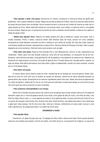 35


      - Para agradar e obter uma graça. Cozinha-se um inhame, amassa-se e mistura-se folhas de agrião bem
picadinhas. Com a pasta modela-se 5 bolas. Depois de prontas as bolas de inhame, rola-se as mesmas sobre farinha
de acaçá até que fiquem bem envolvidas. Numa travessa de barro, arruma-se as 5 bolas de inhame ao redor de um
pargo assado ao forno. Sobre cada bola coloca-se uma pimenta ataré, uma moeda, um grão de milho e uma pétala
de rosa amarela. Rega-se com um pouquinho de azeite de milho e bastante mel de abelhas, enfeita-se com galhos e
folhas de agrião miúdo.

      - Balaio para agradar Oxun. Pega-se um balaio grande com alça e enfeita-se à gosto com panos, fitas e
rendas amarelas. Pronto o balaio, coloca-se dentro dele diversos tipos de frutas, sempre em cinco unidades.
Acrescenta-se ainda bastante caramelos de leite e enfeita-se com folhas de hortelã. No meio das frutas coloca-se
uma boneca vestida de amarelo, representando a própria Oxun. Deixa-se diante do Orixá por oito dias, findo os quais,
despacha-se numa cachoeira. A boneca ficará, para sempre, junto ao igbá.

      - Para obter uma graça. Pega-se cinco laranjas lima e, sem descascá-las, corta-se no alto, separando-se as
"tampinhas". Sobre cada uma das laranjas coloca-se: Uma fava de anis-estrelado; um pouquinho de pó de lírio-
florentino; umas folhinhas de salsa; umas gotinhas de mel de abelhas e uma pitadinha de canela em pó. Repõe-se as
tampinhas em cada laranja e arruma-se num prato do igbá da Oxun. O prato deverá ser colocado sobre a sopeira, no
lugar da tampa. Este adimú permanece cinco dias sobre o igbá e é despachado, envolto num pano amarelo, na beira
de um rio de águas limpas.

      - Para obter uma graça.

      O mesmo adimú acima descrito pode ser feito, substituindo-se as laranjas por ovos de galinha. Neste caso,
abre-se os ovos em cima, sem que se quebre as cascas em demasia, escorre-se as claras deixando somente as
gemas dentro das cascas. Acrescenta-se os mesmos ingredientes dentro dos ovos. Neste caso ferve-se ligeiramente
um molho de agrião e, depois de frio, faz-se um ninho que será colocado no prato para abrigar os ovos de forma que
não virem para que não se entornem os seus conteúdos.

      - Para ocasionar intranqüilidade a um inimigo.

      Dentro de um boneco de pano branco (do mesmo sexo da pessoa que se quer atingir) coloca-se: Um papel de
embrulho usado com o nome da pessoa escrito cinco vezes; cinco gotas de óleo de rícino; uma folha de irôko; uma
folha de urtiga (Urtica urens, L.); cinco agulhas de costura; cinco grãos de ataré; um pouco de lama do fundo do rio e
um pouco de azougue. Este boneco fica, durante cinco dias, diante de Oxun, de cabeça para baixo e de costas para
o igbá (sem velas acesas). No fim dos cinco dias, retira-se o boneco, embrulha-se em pano preto, leva-se à uma
mata e pendura-se, de cabeça para baixo, num galho de árvore seca.

                                               OFERENDAS A NANÃ

      - Para agradar Nanã.

      Cozinha-se, em água de poço sem sal, 13 espigas de milho verde e deixa-se de lado. Numa panela de barro
coloca-se uma cebola roxa picada; cominho em grãos; uma folha de louro; um pouquinho de orégano; um pouco de
 