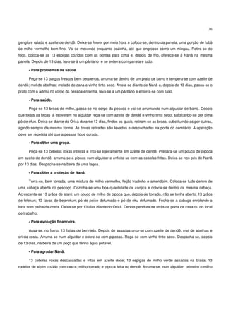 36


gengibre ralado e azeite de dendê. Deixa-se ferver por meia hora e coloca-se, dentro da panela, uma porção de fubá
de milho vermelho bem fino. Vai-se mexendo enquanto cozinha, até que engrosse como um mingau. Retira-se do
fogo, coloca-se as 13 espigas cozidas com as pontas para cima e, depois de frio, oferece-se à Nanã na mesma
panela. Depois de 13 dias, leva-se à um pântano e se enterra com panela e tudo.

      - Para problemas de saúde.

      Pega-se 13 pargos frescos bem pequenos, arruma-se dentro de um prato de barro e tempera-se com azeite de
dendê; mel de abelhas; melado de cana e vinho tinto seco. Arreia-se diante de Nanã e, depois de 13 dias, passa-se o
prato com o adimú no corpo da pessoa enferma, leva-se a um pântano e enterra-se com tudo.

      - Para saúde.

      Pega-se 13 broas de milho, passa-se no corpo da pessoa e vai-se arrumando num alguidar de barro. Depois
que todas as broas já estiverem no alguidar rega-se com azeite de dendê e vinho tinto seco, salpicando-se por cima
pó de efun. Deixa-se diante do Orixá durante 13 dias, findos os quais, retiram-se as broas, substituindo-as por outras,
agindo sempre da mesma forma. As broas retiradas são levadas e despachadas na porta do cemitério. A operação
deve ser repetida até que a pessoa fique curada.

      - Para obter uma graça.

      Pega-se 13 cebolas roxas inteiras e frita-se ligeiramente em azeite de dendê. Prepara-se um pouco de pipoca
em azeite de dendê, arruma-se a pipoca num alguidar e enfeita-se com as cebolas fritas. Deixa-se nos pés de Nanã
por 13 dias. Despacha-se na beira de uma lagoa.

      - Para obter a proteção de Nanã.

      Torra-se, bem torrada, uma mistura de milho vermelho, feijão fradinho e amendoim. Coloca-se tudo dentro de
uma cabaça aberta no pescoço. Cozinha-se uma boa quantidade de canjica e coloca-se dentro da mesma cabaça.
Acrescenta-se 13 grãos de ataré; um pouco de milho de pipoca que, depois de torrado, não se tenha aberto; 13 grãos
de lelekun; 13 favas de bejerekun; pó de peixe defumado e pó de eku defumado. Fecha-se a cabaça enrolando-a
toda com palha-da-costa. Deixa-se por 13 dias diante do Orixá. Depois pendura-se atrás da porta de casa ou do local
de trabalho.

      - Para evolução financeira.

      Assa-se, no forno, 13 fatias de berinjela. Depois de assadas unta-se com azeite de dendê; mel de abelhas e
ori-da-costa. Arruma-se num alguidar e cobre-se com pipocas. Rega-se com vinho tinto seco. Despacha-se, depois
de 13 dias, na beira de um poço que tenha água potável.

      - Para agradar Nanã.

      13 cebolas roxas descascadas e fritas em azeite doce; 13 espigas de milho verde assadas na brasa; 13
rodelas de aipim cozido com casca; milho torrado e pipoca feita no dendê. Arruma-se, num alguidar, primeiro o milho
 