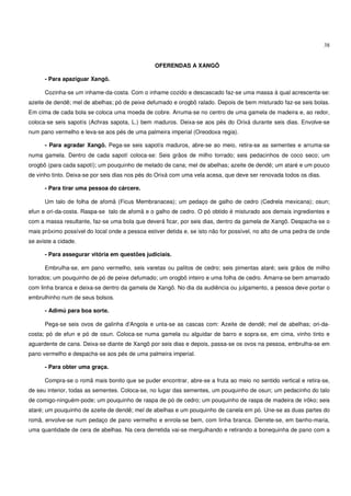 38


                                                 OFERENDAS A XANGÔ

      - Para apaziguar Xangô.

      Cozinha-se um inhame-da-costa. Com o inhame cozido e descascado faz-se uma massa à qual acrescenta-se:
azeite de dendê; mel de abelhas; pó de peixe defumado e orogbô ralado. Depois de bem misturado faz-se seis bolas.
Em cima de cada bola se coloca uma moeda de cobre. Arruma-se no centro de uma gamela de madeira e, ao redor,
coloca-se seis sapotís (Achras sapota, L.) bem maduros. Deixa-se aos pés do Orixá durante seis dias. Envolve-se
num pano vermelho e leva-se aos pés de uma palmeira imperial (Oreodoxa regia).

      - Para agradar Xangô. Pega-se seis sapotís maduros, abre-se ao meio, retira-se as sementes e arruma-se
numa gamela. Dentro de cada sapotí coloca-se: Seis grãos de milho torrado; seis pedacinhos de coco seco; um
orogbô (para cada sapotí); um pouquinho de melado de cana; mel de abelhas; azeite de dendê; um ataré e um pouco
de vinho tinto. Deixa-se por seis dias nos pés do Orixá com uma vela acesa, que deve ser renovada todos os dias.

      - Para tirar uma pessoa do cárcere.

      Um talo de folha de afomã (Ficus Membranacea); um pedaço de galho de cedro (Cedrela mexicana); osun;
efun e ori-da-costa. Raspa-se talo de afomã e o galho de cedro. O pó obtido é misturado aos demais ingredientes e
com a massa resultante, faz-se uma bola que deverá ficar, por seis dias, dentro da gamela de Xangô. Despacha-se o
mais próximo possível do local onde a pessoa estiver detida e, se isto não for possível, no alto de uma pedra de onde
se aviste a cidade.

      - Para assegurar vitória em questões judiciais.

      Embrulha-se, em pano vermelho, seis varetas ou palitos de cedro; seis pimentas ataré; seis grãos de milho
torrados; um pouquinho de pó de peixe defumado; um orogbô inteiro e uma folha de cedro. Amarra-se bem amarrado
com linha branca e deixa-se dentro da gamela de Xangô. No dia da audiência ou julgamento, a pessoa deve portar o
embrulhinho num de seus bolsos.

      - Adimú para boa sorte.

      Pega-se seis ovos de galinha d'Angola e unta-se as cascas com: Azeite de dendê; mel de abelhas; ori-da-
costa; pó de efun e pó de osun. Coloca-se numa gamela ou alguidar de barro e sopra-se, em cima, vinho tinto e
aguardente de cana. Deixa-se diante de Xangô por seis dias e depois, passa-se os ovos na pessoa, embrulha-se em
pano vermelho e despacha-se aos pés de uma palmeira imperial.

      - Para obter uma graça.

      Compra-se o romã mais bonito que se puder encontrar, abre-se a fruta ao meio no sentido vertical e retira-se,
de seu interior, todas as sementes. Coloca-se, no lugar das sementes, um pouquinho de osun; um pedacinho do talo
de comigo-ninguém-pode; um pouquinho de raspa de pó de cedro; um pouquinho de raspa de madeira de irôko; seis
ataré; um pouquinho de azeite de dendê; mel de abelhas e um pouquinho de canela em pó. Une-se as duas partes do
romã, envolve-se num pedaço de pano vermelho e enrola-se bem, com linha branca. Derrete-se, em banho-maria,
uma quantidade de cera de abelhas. Na cera derretida vai-se mergulhando e retirando a bonequinha de pano com a
 