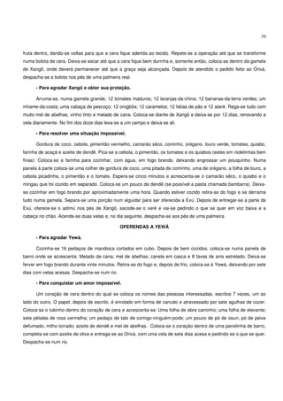 39


fruta dentro, dando-se voltas para que a cera fique aderida ao tecido. Repete-se a operação até que se transforme
numa bolota de cera. Deixa-se secar até que a cera fique bem durinha e, somente então, coloca-se dentro da gamela
de Xangô, onde deverá permanecer até que a graça seja alcançada. Depois de atendido o pedido feito ao Orixá,
despacha-se a bolota nos pés de uma palmeira real.

      - Para agradar Xangô e obter sua proteção.

      Arruma-se, numa gamela grande, 12 tomates maduros; 12 laranjas-da-china; 12 bananas-da-terra verdes; um
inhame-da-costa; uma cabaça de pescoço; 12 orogbôs; 12 caramelos; 12 fatias de pão e 12 ataré. Rega-se tudo com
muito mel de abelhas, vinho tinto e melado de cana. Coloca-se diante de Xangô e deixa-se por 12 dias, renovando a
vela diariamente. No fim dos doze dias leva-se a um campo e deixa-se ali.

      - Para resolver uma situação impossível.

      Gordura de coco, cebola, pimentão vermelho, camarão sêco, cominho, orégano, louro verde, tomates, quiabo,
farinha de acaçá e azeite de dendê. Pica-se a cebola, o pimentão, os tomates e os quiabos (estes em rodelinhas bem
finas). Coloca-se a farinha para cozinhar, com água, em fogo brando, deixando engrossar um pouquinho. Numa
panela à parte coloca-se uma colher de gordura de coco, uma pitada de cominho, uma de orégano, a folha de louro, a
cebola picadinha, o pimentão e o tomate. Espera-se cinco minutos e acrescenta-se o camarão sêco, o quiabo e o
mingau que foi cozido em separado. Coloca-se um pouco de dendê (se possível a pasta chamada bambarra). Deixa-
se cozinhar em fogo brando por aproximadamente uma hora. Quando estiver cozido retira-se do fogo e se derrama
tudo numa gamela. Separa-se uma porção num alguidar para ser oferecida a Exú. Depois de entregar-se a parte de
Exú, oferece-se o adimú nos pés de Xangô, sacode-se o xeré e vai-se pedindo o que se quer em voz baixa e a
cabeça no chão. Acende-se duas velas e, no dia seguinte, despacha-se aos pés de uma palmeira.

                                              OFERENDAS A YEWÁ

      - Para agradar Yewá.

      Cozinha-se 16 pedaços de mandioca cortados em cubo. Depois de bem cozidos, coloca-se numa panela de
barro onde se acrescenta: Melado de cana; mel de abelhas; canela em casca e 8 favas de anis estrelado. Deixa-se
ferver em fogo brando durante vinte minutos. Retira-se do fogo e, depois de frio, coloca-se à Yewá, deixando por sete
dias com velas acesas. Despacha-se num rio.

      - Para conquistar um amor impossível.

      Um coração de cera dentro do qual se coloca os nomes das pessoas interessadas, escritos 7 vezes, um ao
lado do outro. O papel, depois de escrito, é enrolado em forma de canudo e atravessado por sete agulhas de cozer.
Coloca-se o tubinho dentro do coração de cera e acrescenta-se: Uma folha de abre caminho; uma folha de elevante;
sete pétalas de rosa vermelha; um pedaço de talo de comigo-ninguém-pode; um pouco de pó de osun; pó de peixe
defumado; milho torrado; azeite de dendê e mel de abelhas. Coloca-se o coração dentro de uma panelinha de barro,
completa-se com azeite de oliva e entrega-se ao Orixá, com uma vela de sete dias acesa e pedindo-se o que se quer.
Despacha-se num rio.
 