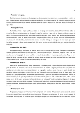 40


       - Para obter uma graça.

       Cozinha-se sete raízes de mandioca pequenas, descascadas. Arruma-se numa travessa de barro e cobre-se
com: melado de cana; açúcar mascavo; uma pimenta da costa em cima de cada raiz de mandioca; pedaços de coco
cortados em tiras finas e mel de abelhas. Arreia-se diante de Yewá e despacha-se, sete dias depois, numa lagoa de
água doce.

       - Para agradar Yewá.

       Numa tábua nova e limpa que flutue, coloca-se um pargo sem escamas, do qual foram retiradas todas as
entranhas. Dentro do pargo coloca-se: Um papel no qual se escreveu o que mais se deseja na vida; um pouco de
pipoca; 7 grãos de pimenta-da-costa; sete pedacinhos de coco seco; osun; lelekun; sete pétalas de rosa vermelha;
mel de abelhas e azeite de dendê. Costura-se a barriga do peixe, coloca-se em sua boca um anzol de pesca e
arruma-se, em cima da tábua, com sete velas acesas em volta. Entrega-se nas águas de uma lagoa, que sejam
tranqüilas, para que a tábua flutue na superfície. Este adimú tem que ser oferecido à noite, com céu estrelado e lua
crescente.

       - Para se obter uma graça.

       Prepara-se uma boa quantidade de pipocas, arroz branco cozido e canjica cozida. Coloca-se, numa travessa
de barro, primeiro uma camada de arroz; por cima, uma camada de canjica e, finalmente, a pipoca. Sobre tudo isto,
espalha-se uma boa porção de camarões fritos em azeite de dendê (sem limpar, apenas lavados). Rega-se com
azeite de dendê e enfeita-se com rodelas de tomate. Arreia-se aos pés de Yewá por sete dias com duas velas
acesas. Despacha-se, à noite, aos pés de uma árvore que dê flores.

       - Para se obter proteção.

       Pega-se um peixe de tamanho médio que se limpa e corta em postas. Com a cabeça do peixe prepara-se um
pirão de farinha de mandioca, ao qual se acrescenta folhas de coentro e alguns grãos de ataré. As postas são
cozidas com pimentão; coentro; anis estrelado em pó e gengibre ralado. À parte, frita-se em azeite dendê, sete
camarões grandes, com cabeça e casca. Forra-se uma travessa de barro com bastante folhas de alface, sobre elas
derrama-se o pirão depois de frio; arruma-se as postas de peixe e coloca-se por cima os camarões fritos. Bate-se as
claras de sete ovos até que atinjam o "ponto-de-neve" e com isto, cobre-se todo o adimú. No centro, sobre a clara,
coloca-se um obi de quatro gomos aberto. Este adimú deve ser entregue à Yewá na beira de um lago ou rio de águas
mansas e limpas, em noite de céu estrelado. Os pedidos que forem feitos são endereçados ao firmamento e o adimú,
antes de ser arriado, deve ser mostrado aos quatro pontos cardeais, começando-se pelo este, depois o norte, o oeste
e o sul.

       - Para apaziguar Yewá.

       Prepara-se uma papa de milharina vermelha temperada com coentro. Refoga-se em azeite de dendê, cebola
branca bem picadinha e uma porção de camarões secos. Coloca-se, numa travessa de barro, primeiro a papa de
milharina e, por cima dela, os camarões secos refogados. Rega-se com dendê e enfeita-se com sete ovos cozidos
 