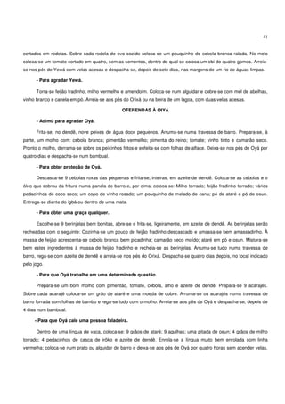 41


cortados em rodelas. Sobre cada rodela de ovo cozido coloca-se um pouquinho de cebola branca ralada. No meio
coloca-se um tomate cortado em quatro, sem as sementes, dentro do qual se coloca um obi de quatro gomos. Arreia-
se nos pés de Yewá com velas acesas e despacha-se, depois de sete dias, nas margens de um rio de águas limpas.

      - Para agradar Yewá.

      Torra-se feijão fradinho, milho vermelho e amendoim. Coloca-se num alguidar e cobre-se com mel de abelhas,
vinho branco e canela em pó. Arreia-se aos pés do Orixá ou na beira de um lagoa, com duas velas acesas.

                                               OFERENDAS À OIYÁ

      - Adimú para agradar Oyá.

      Frita-se, no dendê, nove peixes de água doce pequenos. Arruma-se numa travessa de barro. Prepara-se, à
parte, um molho com: cebola branca; pimentão vermelho; pimenta do reino; tomate; vinho tinto e camarão seco.
Pronto o molho, derrama-se sobre os peixinhos fritos e enfeita-se com folhas de alface. Deixa-se nos pés de Oyá por
quatro dias e despacha-se num bambual.

      - Para obter proteção de Oyá.

      Descasca-se 9 cebolas roxas das pequenas e frita-se, inteiras, em azeite de dendê. Coloca-se as cebolas e o
óleo que sobrou da fritura numa panela de barro e, por cima, coloca-se: Milho torrado; feijão fradinho torrado; vários
pedacinhos de coco seco; um copo de vinho rosado; um pouquinho de melado de cana; pó de ataré e pó de osun.
Entrega-se diante do igbá ou dentro de uma mata.

      - Para obter uma graça qualquer.

      Escolhe-se 9 berinjelas bem bonitas, abre-se e frita-se, ligeiramente, em azeite de dendê. As berinjelas serão
recheadas com o seguinte: Cozinha-se um pouco de feijão fradinho descascado e amassa-se bem amassadinho. À
massa de feijão acrescenta-se cebola branca bem picadinha; camarão seco moído; ataré em pó e osun. Mistura-se
bem estes ingredientes à massa de feijão fradinho e recheia-se as berinjelas. Arruma-se tudo numa travessa de
barro, rega-se com azeite de dendê e arreia-se nos pés do Orixá. Despacha-se quatro dias depois, no local indicado
pelo jogo.

      - Para que Oyá trabalhe em uma determinada questão.

      Prepara-se um bom molho com pimentão, tomate, cebola, alho e azeite de dendê. Prepara-se 9 acarajés.
Sobre cada acarajé coloca-se um grão de ataré e uma moeda de cobre. Arruma-se os acarajés numa travessa de
barro forrada com folhas de bambu e rega-se tudo com o molho. Arreia-se aos pés de Oyá e despacha-se, depois de
4 dias num bambual.

     - Para que Oyá cale uma pessoa faladeira.

      Dentro de uma língua de vaca, coloca-se: 9 grãos de ataré; 9 agulhas; uma pitada de osun; 4 grãos de milho
torrado; 4 pedacinhos de casca de irôko e azeite de dendê. Enrola-se a língua muito bem enrolada com linha
vermelha; coloca-se num prato ou alguidar de barro e deixa-se aos pés de Oyá por quatro horas sem acender velas.
 