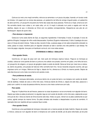 43


      Corta-se ao meio uma maçã vermelha; retira-se as sementes e um pouco da polpa, fazendo um buraco onde
se introduz: Um papel com os nomes das pessoas; um pedacinho de folha de comigo-ninguém-pode; um pedacinho
de abre-caminho; um pouquinho da poeira da frente das casas das duas pessoas. Fecha-se a maçã, amarra-se com
fita vermelha dando nove voltas e, em cada volta, um nó. A maçã é colocada num prato e regada com mel de
abelhas, depois do que, é oferecida ao Orixá com os pedidos correspondentes. Despacha-se aos pés de um
flamboayant depois de quatro dias.

      - Para alcançar o impossível.

      Coloca-se numa cesta diante de Oyá, os seguintes ingredientes: 9 berinjelas; 9 ecós; 9 acarajés; 9 ovos de
galinha d’Angola; 9 espigas de milho verde descascadas; 9 jambos (Eugenia malacenses); 9 obís; 9 pedaços de coco
seco e 9 favas de ataré inteiras. Todos os dias, durante 9 dias, a pessoa pega um de cada componente colocado na
cesta, passa no corpo, transfere para um alguidar colocado ao lado e acende uma vela pedindo o que deseja. No
nono dia pega o alguidar, leva para um bambual e arria ali, com nove velas acesas.

                                         OFERENDAS A OMOLU / OBALUAYE

      - Para agradar Omolu.

      Cozinha-se, em água de poço sem sal, meio quilo de tremoços (lupinus luteus). Pega-se os tremoços já
cozidos, coloca-se numa panela de barro e junta-se uma cebola roxa picada; cominho em grãos; uma folha de louro;
um pouquinho de orégano; um pouco de gengibre ralado e azeite de dendê. Deixa-se ferver por meia hora e coloca-
se, dentro da panela, uma porção de fubá de milho vermelho bem fino. Vai-se mexendo enquanto cozinha, até que
engrosse como um mingau. Retira-se do fogo e, depois de frio, oferece-se a Omolu na mesma panela. Depois de
sete dias leva-se à uma mata e se enterra com panela e tudo.

      - Para problemas de saúde.

      Pega-se 7 arenques defumados, arruma-se dentro de um prato de barro e se tempera com azeite de dendê;
mel de abelhas; melado de cana e vinho tinto seco. Arreia-se diante de Omolu e, depois de sete dias, passa-se o
prato com o adimú no corpo da pessoa enferma, leva-se a uma mata e enterra-se com tudo.

      Para saúde.

      Pega-se 14 pãezinhos de sal frescos, passa-se no corpo da pessoa e vai-se arrumando num alguidar de barro.
Depois que todos os pães já estiverem no alguidar rega-se com azeite de dendê e vinho tinto seco, salpicando-se por
cima pó de efun. Deixa-se diante do Orixá durante sete dias, findos os quais, retiram-se os pães substituindo-os por
outros, agindo sempre da mesma forma. Os pães retirados são levados e despachados na porta do cemitério. A
operação deve ser repetida até que a pessoa fique curada.

      - Para agradar Omolú.

      Cozinha-se uma quantidade de tremoços misturada com a mesma porção de feijão fradinho. Depois de cozida
a mistura, coloca-se num alguidar de barro e tempera-se com azeite de dendê, pó de peixe defumado; pó de preá
 