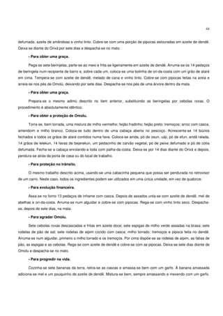 44


defumada; azeite de amêndoas e vinho tinto. Cobre-se com uma porção de pipocas estouradas em azeite de dendê.
Deixa-se diante do Orixá por sete dias e despacha-se no mato.

      - Para obter uma graça.

      Pega-se sete berinjelas, parte-se ao meio e frita-se ligeiramente em azeite de dendê. Arruma-se os 14 pedaços
de beringela num recipiente de barro e, sobre cada um, coloca-se uma bolinha de ori-da-costa com um grão de ataré
em cima. Tempera-se com azeite de dendê, melado de cana e vinho tinto. Cobre-se com pipocas feitas na areia e
arreia-se nos pés de Omolú, deixando por sete dias. Despacha-se nos pés de uma árvore dentro da mata.

      - Para obter uma graça.

      Prepara-se o mesmo adimú descrito no item anterior, substituindo as beringelas por cebolas roxas. O
procedimento é absolutamente idêntico.

      - Para obter a proteção de Omolu.

      Torra-se, bem torrada, uma mistura de milho vermelho; feijão fradinho; feijão preto; tremoços; arroz com casca,
amendoim e milho branco. Coloca-se tudo dentro de uma cabaça aberta no pescoço. Acrescenta-se 14 búzios
fechados e todos os grãos de ataré contidos numa fava. Coloca-se ainda, pó de osun, uáji, pó de efun, aridã ralada,
14 grãos de lelekun, 14 favas de bejerekun, um pedacinho de carvão vegetal, pó de peixe defumado e pó de cotia
defumada. Fecha-se a cabaça enrolando-a toda com palha-da-costa. Deixa-se por 14 dias diante do Orixá e depois,
pendura-se atrás da porta de casa ou do local de trabalho.

      - Para proteção no trânsito.

      O mesmo trabalho descrito acima, usando-se uma cabacinha pequena que possa ser pendurada no retrovisor
de um carro. Neste caso, todos os ingredientes podem ser utilizados em uma única unidade, em vez de quatorze.

      - Para evolução financeira.

      Assa-se no forno 13 pedaços de inhame com casca. Depois de assados unta-se com azeite de dendê, mel de
abelhas e ori-da-costa. Arruma-se num alguidar e cobre-se com pipocas. Rega-se com vinho tinto seco. Despacha-
se, depois de sete dias, na mata.

      - Para agradar Omolu.

      Sete cebolas roxas descascadas e fritas em azeite doce; sete espigas de milho verde assadas na brasa; sete
rodelas de pão de sal; sete rodelas de aipim cozido com casca; milho torrado; tremoços e pipoca feita no dendê.
Arruma-se num alguidar, primeiro o milho torrado e os tremoços. Por cima dispõe-se as rodelas de aipim, as fatias de
pão, as espigas e as cebolas. Rega-se com azeite de dendê e cobre-se com as pipocas. Deixa-se sete dias diante de
Omolu e despacha-se no mato.

      - Para progredir na vida.

      Cozinha-se sete bananas da terra, retira-se as cascas e amassa-se bem com um garfo. À banana amassada
adiciona-se mel e um pouquinho de azeite de dendê. Mistura-se bem, sempre amassando e mexendo com um garfo.
 