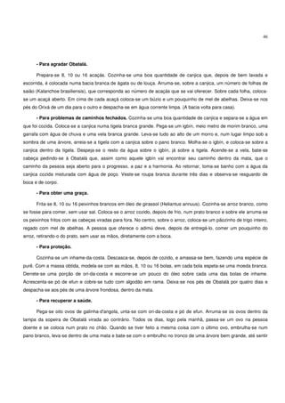 46




      - Para agradar Obatalá.

      Prepara-se 8, 10 ou 16 acaçás. Cozinha-se uma boa quantidade de canjica que, depois de bem lavada e
escorrida, é colocada numa bacia branca de ágata ou de louça. Arruma-se, sobre a canjica, um número de folhas de
saião (Kalanchoe brasiliensis), que corresponda ao número de acaçás que se vai oferecer. Sobre cada folha, coloca-
se um acaçá aberto. Em cima de cada acaçá coloca-se um búzio e um pouquinho de mel de abelhas. Deixa-se nos
pés do Orixá de um dia para o outro e despacha-se em água corrente limpa. (A bacia volta para casa).

      - Para problemas de caminhos fechados. Cozinha-se uma boa quantidade de canjica e separa-se a água em
que foi cozida. Coloca-se a canjica numa tigela branca grande. Pega-se um igbín, meio metro de morim branco, uma
garrafa com água de chuva e uma vela branca grande. Leva-se tudo ao alto de um morro e, num lugar limpo sob a
sombra de uma árvore, arreia-se a tigela com a canjica sobre o pano branco. Molha-se o igbín, e coloca-se sobre a
canjica dentro da tigela. Despeja-se o resto da água sobre o igbín, já sobre a tigela. Acende-se a vela, bate-se
cabeça pedindo-se à Obatalá que, assim como aquele igbín vai encontrar seu caminho dentro da mata, que o
caminho da pessoa seja aberto para o progresso, a paz e a harmonia. Ao retornar, toma-se banho com a água da
canjica cozida misturada com água de poço. Veste-se roupa branca durante três dias e observa-se resguardo de
boca e de corpo.

      - Para obter uma graça.

      Frita-se 8, 10 ou 16 peixinhos brancos em óleo de girassol (Heliantus annuus). Cozinha-se arroz branco, como
se fosse para comer, sem usar sal. Coloca-se o arroz cozido, depois de frio, num prato branco e sobre ele arruma-se
os peixinhos fritos com as cabeças viradas para fora. No centro, sobre o arroz, coloca-se um pãozinho de trigo inteiro,
regado com mel de abelhas. A pessoa que oferece o adimú deve, depois de entregá-lo, comer um pouquinho do
arroz, retirando-o do prato, sem usar as mãos, diretamente com a boca.

      - Para proteção.

      Cozinha-se um inhame-da-costa. Descasca-se, depois de cozido, e amassa-se bem, fazendo uma espécie de
purê. Com a massa obtida, modela-se com as mãos, 8, 10 ou 16 bolas, em cada bola espeta-se uma moeda branca.
Derrete-se uma porção de ori-da-costa e escorre-se um pouco do óleo sobre cada uma das bolas de inhame.
Acrescenta-se pó de efun e cobre-se tudo com algodão em rama. Deixa-se nos pés de Obatalá por quatro dias e
despacha-se aos pés de uma árvore frondosa, dentro da mata.

      - Para recuperar a saúde.

      Pega-se oito ovos de galinha-d'angola, unta-se com ori-da-costa e pó de efun. Arruma-se os ovos dentro da
tampa da sopeira de Obatalá virada ao contrário. Todos os dias, logo pela manhã, passa-se um ovo na pessoa
doente e se coloca num prato no chão. Quando se tiver feito a mesma coisa com o último ovo, embrulha-se num
pano branco, leva-se dentro de uma mata e bate-se com o embrulho no tronco de uma árvore bem grande, até sentir
 