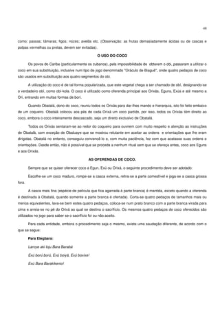 48


como: passas; tâmaras; figos; nozes; avelãs etc. (Observação: as frutas demasiadamente ácidas ou de cascas e
polpas vermelhas ou pretas, devem ser evitadas).

                                                    O USO DO COCO

        Os povos do Caribe (particularmente os cubanos), pela impossibilidade de obterem o obi, passaram a utilizar o
coco em sua substituição, inclusive num tipo de jogo denominado "Oráculo de Biaguê", onde quatro pedaços de coco
são usados em substituição aos quatro segmentos do obi.

        A utilização do coco é de tal forma popularizada, que este vegetal chega a ser chamado de obí, designando-se
o verdadeiro obí, como obí-kola. O coco é utilizado como oferenda principal aos Orixás, Eguns, Exús e até mesmo a
Ori, entrando em muitas formas de borí.

        Quando Obatalá, dono do coco, reuniu todos os Orixás para dar-lhes mando e hierarquia, isto foi feito embaixo
de um coqueiro. Obatalá colocou aos pés de cada Orixá um coco partido, por isso, todos os Orixás têm direito ao
coco, embora o coco inteiramente descascado, seja um direito exclusivo de Obatalá.

        Todos os Orixás sentaram-se ao redor do coqueiro para ouvirem com muito respeito e atenção as instruções
de Obatalá, com exceção de Obaluaye que se mostrou relutante em aceitar as ordens e orientações que lhe eram
dirigidas. Obatalá no entanto, conseguiu convencê-lo e, com muita paciência, fez com que acatasse suas ordens e
orientações. Desde então, não é possível que se proceda a nenhum ritual sem que se ofereça antes, coco aos Eguns
e aos Orixás.

                                              AS OFERENDAS DE COCO.

        Sempre que se quiser oferecer coco a Egun, Exú ou Orixá, o seguinte procedimento deve ser adotado:

        Escolhe-se um coco maduro, rompe-se a casca externa, retira-se a parte comestível e joga-se a casca grossa
fora.

        A casca mais fina (espécie de película que fica agarrada à parte branca) é mantida, exceto quando a oferenda
é destinada à Obatalá, quando somente a parte branca é ofertada). Corta-se quatro pedaços de tamanhos mais ou
menos equivalentes, lava-se bem estes quatro pedaços, coloca-se num prato branco com a parte branca virada para
cima e arreia-se no pé do Orixá ao qual se destina o sacrifício. Os mesmos quatro pedaços de coco oferecidos são
utilizados no jogo para saber se o sacrifício foi ou não aceito.

        Para cada entidade, embora o procedimento seja o mesmo, existe uma saudação diferente, de acordo com o
que se segue:

        Para Elegbara:

        Laroye aki loju Bara Barabá

        Exú ború ború, Exú boiyá, Exú boxixe!

        Exú Bara Barakikenio!
 