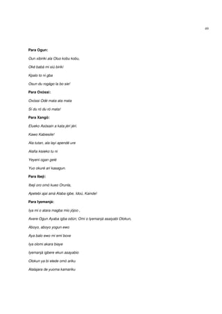 49




Para Ogun:

Oun xibiriki ala Oluo kobu kobu,

Oké babá mi siú birikí

Kpalo to ni gba

Osun du rogágo la bo sie!

Para Oxóssi:

Oxóssi Odé mata ata mata

Sí du ró du ró mata!

Para Xangô:

Elueko Asósain a kata jéri jéri.

Kawo Kabiesile!

Ala tutan, ala layi apendé ure

Alafia kisieko tu ni

Yeyeni ogan gelé

Yuo okuré ari kasagun.

Para Ibeji:

Ibeji oro omó kueo Orunla,

Apetebi ajai ainá Alaba igbe, Idoú, Kainde!

Para Iyemanjá:

Iya mi o atara magba mio jójoo ,

Axere Ogun Ayaba igba odún; Omi o Iyemanjá asaiyabi Olokun,

Aboyo, aboyo yogun ewo

Aya balo ewo mi emi boxe

Iya olomi akara biaye

Iyemanjá igbere ekun asayabio

Olokun ya bi elede omó ariku

Alalajara de yuoma kamariku
 