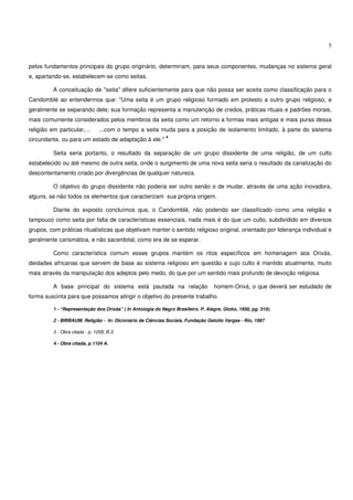 5


pelos fundamentos principais do grupo originário, determinam, para seus componentes, mudanças no sistema geral
e, apartando-se, estabelecem-se como seitas.

          A conceituação de "seita" difere suficientemente para que não possa ser aceita como classificação para o
Candomblé ao entendermos que: "Uma seita é um grupo religioso formado em protesto a outro grupo religioso, e
geralmente se separando dele; sua formação representa a manutenção de credos, práticas rituais e padrões morais,
mais comumente considerados pelos membros da seita como um retorno a formas mais antigas e mais puras dessa
religião em particular,...       ...com o tempo a seita muda para a posição de isolamento limitado, à parte do sistema
                                                             4
circundante, ou para um estado de adaptação à ele."

          Seita seria portanto, o resultado da separação de um grupo dissidente de uma religião, de um culto
estabelecido ou até mesmo de outra seita, onde o surgimento de uma nova seita seria o resultado da canalização do
descontentamento criado por divergências de qualquer natureza.

          O objetivo do grupo dissidente não poderia ser outro senão o de mudar, através de uma ação inovadora,
alguns, se não todos os elementos que caracterizam sua própria origem.

          Diante do exposto concluímos que, o Candomblé, não podendo ser classificado como uma religião e
tampouco como seita por falta de características essenciais, nada mais é do que um culto, subdividido em diversos
grupos, com práticas ritualísticas que objetivam manter o sentido religioso original, orientado por liderança individual e
geralmente carismática, e não sacerdotal, como era de se esperar.

          Como característica comum esses grupos mantém os ritos específicos em homenagem aos Orixás,
deidades africanas que servem de base ao sistema religioso em questão e cujo culto é mantido atualmente, muito
mais através da manipulação dos adeptos pelo medo, do que por um sentido mais profundo de devoção religiosa.

          A base principal do sistema está pautada na relação                      homem-Orixá, o que deverá ser estudado de
forma suscinta para que possamos atingir o objetivo do presente trabalho.

          1 - “Representação dos Orixás” ( In Antologia do Negro Brasileiro. P. Alegre, Globo, 1950, pg. 310).

          2 - BIRBAUM. Religião - In: Dicionário de Ciências Sociais, Fundação Getúlio Vargas - Rio, 1987

          3 - Obra citada - p. 1058, B.3.

          4 - Obra citada, p.1104 A.
 