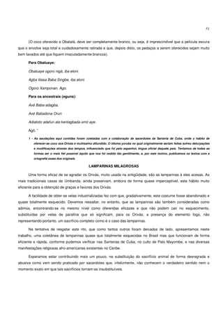 51


      (O coco oferecido a Obatalá, deve ser completamente branco, ou seja, é imprescindível que a película escura
que o envolve seja total e cuidadosamente retirada e que, depois disto, os pedaços a serem oferecidos sejam muito
bem lavados até que fiquem imaculadamente brancos).

      Para Obaluaye:

      Obaluaye ogoro nigá, iba eloni.

      Agba litasa Baba Singbe, iba eloni.

      Ogoro Xamponan. Ago.

      Para os ancestrais (eguns):

      Axé Baba adagba,

      Axé Babadona Orun

      Adiatoto adafun ala kentagbada omó aye.

      Agô. 1

      1 - As saudações aqui contidas foram coletadas com a colaboração de sacerdotes da Santeria de Cuba, onde o hábito de
         oferecer-se coco aos Orixás é muitíssimo difundido. O idioma yoruba no qual originalmente seriam feitas sofreu deturpações
         e modificações através dos tempos, influenciado que foi pelo espanhol, língua oficial daquele país. Tentamos de todas as
         formas ser o mais fiel possível àquilo que nos foi cedido tão gentilmente, e, por este motivo, publicamos os textos com a
         ortografia exata dos originais.

                                               LAMPARINAS MILAGROSAS

      Uma forma eficaz de se agradar os Orixás, muito usada na antigüidade, são as lamparinas à eles acesas. As
mais tradicionais casas de Umbanda, ainda preservam, embora de forma quase imperceptível, este hábito muito
eficiente para a obtenção de graças e favores dos Orixás.

      A facilidade de obter-se velas industrializadas fez com que, gradativamente, este costume fosse abandonado e
quase totalmente esquecido. Devemos ressaltar, no entanto, que as lamparinas são também consideradas como
adimús, encontrando-se no mesmo nível como oferendas eficazes e que não podem cair no esquecimento,
substituídas por velas de parafina que só significam, para os Orixás, a presença do elemento fogo, não
representando portanto, um sacrifício completo como é o caso das lamparinas.

      Na tentativa de resgatar este rito, que como tantos outros foram deixados de lado, apresentamos neste
trabalho, uma coletânea de lamparinas quase que totalmente esquecidas no Brasil mas que funcionam de forma
eficiente e rápida, conforme pudemos verificar nas Santerias de Cuba, no culto de Palo Mayombe, e nas diversas
manifestações religiosas afro-americanas existentes no Caribe.

      Esperamos estar contribuindo mais um pouco, na substituição do sacrifício animal de forma desregrada e
abusiva como vem sendo praticado por sacerdotes que, infelizmente, não conhecem o verdadeiro sentido nem o
momento exato em que tais sacrifícios tornam-se insubstituíveis.
 