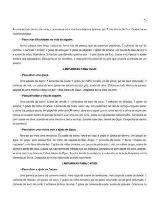 53


Arruma-se tudo dentro da cabaça, acende-se uma mecha e deixa-se queimar por 7 dias diante de Exú. Despacha-se
na encruzilhada.

       - Para criar dificuldades na vida de alguém.

      Numa cabaça bem limpa coloca-se: Uma foto da pessoa que se pretende prejudicar; 7 colheres de sal de
cozinha; o suco de 7 limões; 7 gotas de azougue; 7 gotas de alcatrão; 7 gotas de amônia; um pouco de óleo de rícino
e azeite de oliva. Acende-se 3 mechas que deverão queimar por 11 dias diante de Exú, (trocar e completar o azeite
sempre que necessário). Despacha-se no cemitério, o mais próximo possível do sino que anuncia a entrada de um
enterro.

                                            LAMPARINAS PARA OGUN

       - Para obter uma graça.

      Uma panela de barro; 7 pimentas-da-costa; 7 grãos de milho torrado; pó de peixe; pó de preá defumado; 7
colheres de mel; um cálice de emú (pode ser substituído por gin); azeite de oliva. Coloca-se tudo dentro da panela;
acende-se uma mecha e deixa-se por 7 dias diante de Ogun. Despacha-se na linha do trem.

       - Para perturbar a vida de alguém.

      Uma panela de barro; azeite de dendê; 7 colheradas de óleo de coco; 7 colheres de alcatrão; 7 gotas de
amônia; 7 grãos de milho torrados; 7 pimentas-da-costa; osun; uáji; um pedacinho de talo de comigo-ninguém-pode;
o nome da pessoa escrito em papel de embrulho. Primeiro, abre-se o papel com o nome escrito e urina-se sobre ele;
coloca-se o papel dentro da panela de barro e arruma-se, por cima, todos os ingredientes relacionados. Completa-se
com azeite de oliva, acende-se uma mecha e deixa-se ficar, durante sete dias, diante de Ogun. Despacha-se dentro
do cemitério.

       - Para obter uma vitória com a ajuda de Ogun.

      Abre-se ao meio uma melancia. Da parte de baixo, retira-se toda a polpa e coloca-se dentro: Um pouco de
água de poço; sete pedacinhos de folha de espada-de-São Jorge; 7 pimentas-da-costa; 7 favas "chapéu-de-
napoleão"; uma fava olho-de-boi; 7 grãos de milho torrados; um pouco de pó de efun; uáji; um cálice de gin; azeite de
dendê e azeite de oliva. Coloca-se tudo dentro da metade oca da melancia, completa-se com azeite de oliva, acende-
se uma mecha e deixa-se 7 dias diante de Ogun. A outra banda da melancia, é colocada ao lado da lamparina como
oferenda ao Orixá. Despacha-se numa rodovia de grande movimento.

                                            LAMPARINAS PARA OXÓSSI

       - Para obter a ajuda de Oxóssi

      Uma panela de barro de tamanho médio; meio copo de azeite de amêndoas; meio copo de azeite de dendê; 7
colheres de melado; um pouco de osun; 7 grãos de milho torrados; pó de peixe defumado; pó de preá defumada; 7
colheres de suco de romã; 7 colheres de licor de anis; 7 grãos de pimenta-da-costa; azeite de girassol. Coloca-se os
 