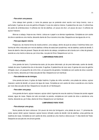 55


      - Para atrair uma pessoa.

      Uma cabaça bem grande; o nome da pessoa que se pretende atrair escrito num lenço branco, novo e
perfumado; 5 gemas de ovos de galinha d’Angola; 5 ovos de codorna inteiros; 5 pedacinhos de coco; 5 colherinhas
de azeite de amêndoa-doce; 5 colheres de mel de abelhas; um pouco de efun; um pouco de osun; 5 colheres de
açúcar mascavo.

      Abre-se a cabaça, limpa-se seu interior, coloca-se o papel e os demais ingredientes. Completa-se com azeite
de oliva e acende-se uma mecha, deixando diante de Oxun durante cinco dias. Despacha-se nas águas de um rio.

      - Para que alguém retorne.

      Prepara-se, da mesma forma da receita anterior, uma cabaça, dentro da qual se coloca: 5 bolinhos feitos com
farinha de milho misturada com mel de abelhas e folhas de salsa bem picadinhas; mel de abelhas; azeite de dendê; 5
favas de aberê e óleo de girassol. Depois de tudo dentro da cabaça, completa-se até a borda com o óleo de girassol,
acende-se uma mecha e deixa-se, por cinco dias, nos pés do Orixá. Despacha-se num rio.

                                              LAMPARINAS PARA OIYÁ

      - Para proteção.

      Uma panela de barro; 9 pimentas-da-costa; pó de peixe defumado; pó de preá defumada; azeite de dendê;
melado de cana; 9 pedacinhos de ori-da-costa; 9 agulhas; 9 pedacinhos de coco seco; 9 gemas de ovos de galinha
d’Angola; osun; um pouquinho de vinho tinto; um pouquinho de genebra. Completa-se com azeite de oliva e acende-
se uma mecha, deixando por 9 dias aos pés de Oyá. Despacha-se num bambual.

      - Para defender-se de inimigos.

      Uma panela de barro; 9 grãos de feijão fradinho; 9 grãos de milho vermelho; uma pitada de colorau; açúcar
mascavo; azeite de dendê; um pouco de água de rosas. Completa-se com azeite de oliva e acende-se uma mecha
por nove dias aos pés de Oyá. Despacha-se nos pés de um flamboayant.

      - Para obter uma graça.

      Uma panela de barro; açúcar mascavo; açúcar cândi; 9 gemas de ovos de codorna; 9 brasas de carvão vegetal
acesas; água de rosas. Depois de tudo arrumado na panela, completa-se com azeite de oliva e acende-se uma
mecha, deixando-se, por 9 dias, diante do Orixá. Despacha-se num bambual.

                                              LAMPARINAS PARA YEWÁ

      - Para alcançar uma graça.

      Numa panela de barro coloca-se: Um pouco de terra de formigueiro; uma pitada de osun; 11 pimentas-da-
costa; açúcar cândi; açúcar mascavo; açúcar branco refinado; azeite de dendê; mel de abelhas; umas gotinhas de
essência de rosas. Completa-se com azeite de oliva; acende-se uma mecha e deixa-se por 11 dias diante de Yewá.
Despacha-se aos pés de uma árvore grande.
 