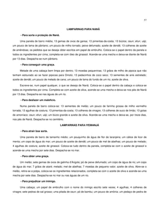 57


                                                LAMPARINAS PARA NANÃ

      - Para sorte e proteção de Nanã.

      Uma panela de barro média; 13 gemas de ovos de gansa; 13 pimentas-da-costa; 13 búzios; osun; efun; uáji;
um pouco de lama de pântano; um pouco de milho torrado; peixe defumado; azeite de dendê; 13 colheres de azeite
de amêndoas; os pedidos que se deseja obter escritos em papel de embrulho. Coloca-se o papel dentro da panela e
todos os ingredientes por cima; completa-se com óleo de girassol. Acende-se uma mecha e deixa-se diante de Nanã
por 13 dias. Despacha-se num pântano.

      - Para conseguir uma graça.

      Metade de uma cabaça bem limpa por dentro; 13 moedas pequeninas; 13 grãos de milho de pipoca que não
tenham estourado ao se fazer pipocas para Omolú; 13 pedacinhos de coco seco; 13 sementes de anis estrelado;
azeite de dendê; um pouco de melado de cana; um pouco de lama do fundo de um rio; azeite de oliva.

      Escreve-se, num papel qualquer, o que se deseja de Nanã. Coloca-se o papel dentro da cabaça e coloca-se
todos os ingredientes por cima. Completa-se com azeite de oliva, acende-se uma mecha e deixa-se nos pés de Nanã
por 13 dias. Despacha-se nas águas de um rio.

      - Para desfazer um malefício.

      Numa panela de barro coloca-se: 13 sementes de melão; um pouco de farinha grossa de milho vermelho
torrada; 13 agulhas de costura; 13 pimentas-da-costa; 13 colheres de vinagre; 13 colheres de suco de limão; 13 gotas
de amoníaco; osun; efun; uáji; um búzio grande e azeite de oliva. Acende-se uma mecha e deixa-se, por treze dias,
nos pés de Nanã. Despacha-se no cemitério.

                                         LAMPARINAS PARA IYEMANJÁ

      - Para atrair boa sorte.

      Uma panela de barro de tamanho médio; um pouquinho de água de flor de laranjeira; um cálice de licor de
menta; um copo de água do mar; um pouco de azeite de dendê; um pouco de mel de abelhas; um pouco de melado;
4 agulhas de costura; azeite de girassol. Coloca-se tudo dentro da panela, completa-se com o azeite de girassol e
acende-se uma mecha por sete dias. Despacha-se no mar.

      - Para obter uma graça.

      Um melão; sete gemas de ovos de galinha d’Angola; pó de peixe defumado; um copo de água de rio; um copo
de água do mar; 7 grãos de ataré; melado; mel de abelhas; 7 moedas de pequeno valor; azeite de oliva. Abre-se o
melão, retira-se a polpa, coloca-se os ingredientes relacionados, completa-se com o azeite de oliva e acende-se uma
mecha por sete dias. Despacha-se no mar ou nas águas de um rio.

      - Para prejudicar um inimigo.

      Uma cabaça; um papel de embrulho com o nome do inimigo escrito sete vezes; 4 agulhas; 4 colheres de
vinagre; sete pedras de sal grosso; uma pitada de osun; pó de bambu; um pouco de amônia; um pedaço de pedra de
 