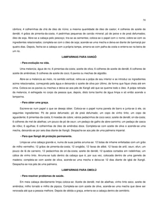 58


cânfora; 4 colherinhas de chá de óleo de rícino; a mesma quantidade de óleo de castor; 4 colheres de azeite de
dendê; 4 grãos de pimenta-da-costa; 4 pedrinhas pequenas de carvão mineral; pó de peixe e de preá defumados;
óleo de soja. Abre-se a cabaça pelo pescoço; tira-se as sementes; coloca-se o papel com o nome; cobre-se com os
ingredientes relacionados; completa-se com o óleo de soja; acende-se uma mecha e deixa-se diante de Iyemanjá por
quatro dias. Depois, fecha-se a cabaça com a própria tampa, amarra-se com palha da costa e enterra-se na beira de
um rio.

                                           LAMPARINAS PARA XANGÔ

          - Para evolução na vida.

      Uma melancia; água de rio; 6 pimentas-da-costa; azeite de oliva; 6 colheres de azeite de dendê; 6 colheres de
azeite de amêndoas; 6 colheres de azeite de coco; 6 pavios ou mechas de algodão.

      Abre-se a melancia ao meio, no sentido vertical, retira-se a polpa de seu interior e se introduz os ingredientes
acima relacionados, começando pela água e deixando o azeite de oliva por último, de forma que fique cheia até em
cima. Coloca-se os pavios ou mechas e deixa-se aos pés de Xangô até que se queime todo o óleo. A polpa retirada
da melancia, é esfregada no corpo da pessoa que, depois, disto toma banho de água limpa e só então acende a
lamparina.

          - Para obter uma graça.

      Escreve-se num papel o que se deseja obter. Coloca-se o papel numa panela de barro e junta-se à ele, os
seguintes ingredientes: Pó de peixe defumado; pó de preá defumado; um copo de vinho tinto; um copo de
aguardente; 6 pimentas-da-costa; 6 moedas de cobre; vários pedacinhos de coco seco; azeite de dendê; ori-da-costa;
6 colheres de mel de abelhas; um pouco de pó de osun; um pedaço de galho de abre-caminho; um pedaço de casca
de irôko; 6 agulhas; 6 colherinhas de óleo de amêndoa doce. Completa-se com azeite de oliva e acende-se uma
mecha, deixando-se por seis dias diante de Xangô. Despacha-se aos pés de uma palmeira imperial.

          - Para que Xangô dê proteção permanente.

      Limpa-se uma cabaça grande e, numa de suas partes arruma-se: 12 bolas de inhame enfeitadas com um grão
de milho vermelho; 12 grãos de pimenta-da-costa; 12 orogbôs; 12 favas de alibé; 12 favas de ariô; osun; efun; um
pouco de lã de carneiro; 12 pedacinhos de ori-da-costa; azeite de dendê; 12 quiabos cortados em rodelinhas; um
cálice de vinho tinto. Arruma-se tudo dentro da cabaça que é, por sua vez, colocada dentro de uma gamela de
madeira; completa-se com azeite de oliva, acende-se uma mecha e deixa-se 12 dias diante de igbá de Xangô.
Despacha-se nos pés de uma palmeira.

                                           LAMPARINAS PARA OMOLÚ

          - Para resolver problemas de saúde.

      Em meia cabaça devidamente limpa coloca-se: Azeite de dendê; mel de abelhas; vinho tinto seco; azeite de
amêndoa; milho torrado e milho de pipoca. Completa-se com azeite de oliva, acende-se uma mecha que deve ser
renovada até que a pessoa melhore. Depois de obtida a graça, enterra-se a cabaça dentro de cemitério.
 