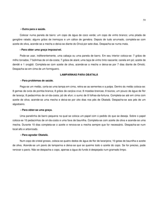 59


       - Outra para a saúde.

      Colocar numa panela de barro: um copo de água de coco verde; um copo de vinho branco; uma pitada de
gengibre ralado; alguns grãos de tremoços e um cálice de genebra. Depois de tudo arrumado, completa-se com
azeite de oliva, acende-se a mecha e deixa-se diante do Orixá por sete dias. Despacha-se numa mata.

      - Para obter uma graça impossível.

      Pode-se usar, indiferentemente, uma cabaça ou uma panela de barro. Em seu interior coloca-se: 7 grãos de
milho torrados; 7 bolinhas de ori-da-costa; 7 grãos de ataré; uma taça de vinho tinto rascante; canela em pó; azeite de
dendê e 1 orogbô. Completa-se com azeite de oliva, acende-se a mecha e deixa-se por 7 dias diante de Omolú.
Despacha-se em cima de um formigueiro.

                                          LAMPARINAS PARA OBATALÁ

       - Para problemas de saúde.

      Pega-se um melão, corta-se uma tampa em cima, retira-se as sementes e a polpa. Dentro do melão coloca-se:
8 gemas de ovos de pomba branca; 8 grãos de canjica crus; 8 moedas brancas; 8 búzios; um pouco de água de flor
de laranja; 8 pedacinhos de ori-da-costa; pó de efun; o sumo de 8 folhas-da-fortuna. Completa-se até em cima com
azeite de oliva; acende-se uma mecha e deixa-se por oito dias nos pés de Obatalá. Despacha-se aos pés de um
algodoeiro.

       - Para obter-se uma graça.

      Uma panelinha de barro pequena na qual se coloca um papel com o pedido do que se deseja. Sobre o papel
coloca-se 10 pedacinhos de ori-da-costa e uma fava de baunilha. Completa-se com azeite de oliva e acende-se uma
mecha. Durante 10 dias completa-se o azeite e renova-se a mecha sempre que for necessário. Despacha-se num
local alto e arborizado.

       - Para agradar Obatalá.

      Num copo de cristal grosso, coloca-se quatro dedos de água de flor de laranjeira; 10 gotas de baunilha e azeite
de oliva. Acende-se um pavio de lamparina e deixa-se que se queime todo o azeite do copo. Se for preciso, pode
renovar o pavio. Não se despacha o copo, apenas a água do fundo é despejada num gramado limpo.
 