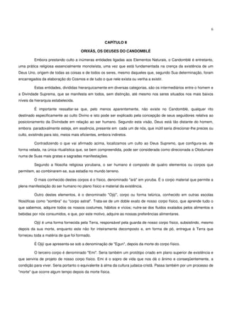 6


                                                      CAPÍTULO II

                                       ORIXÁS, OS DEUSES DO CANDOMBLÉ

         Embora prestando culto a inúmeras entidades ligadas aos Elementos Naturais, o Candomblé é entretanto,
uma prática religiosa essencialmente monoteísta, uma vez que está fundamentada na crença da existência de um
Deus Uno, origem de todas as coisas e de todos os seres, mesmo daqueles que, segundo Sua determinação, foram
encarregados da elaboração do Cosmos e de tudo o que nele exista ou venha a existir.

         Estas entidades, divididas hierarquicamente em diversas categorias, são os intermediários entre o homem e
a Divindade Suprema, que se manifesta em todos, sem distinção, até mesmo nos seres situados nos mais baixos
níveis da hierarquia estabelecida.

         É importante ressaltar-se que, pelo menos aparentemente, não existe no Candomblé, qualquer rito
destinado especificamente ao culto Divino e isto pode ser explicado pela concepção de seus seguidores relativa ao
posicionamento da Divindade em relação ao ser humano. Segundo esta visão, Deus está tão distante do homem,
embora paradoxalmente esteja, em essência, presente em cada um de nós, que inútil seria direcionar-lhe preces ou
culto, existindo para isto, meios mais eficientes, embora indiretos.

         Contradizendo o que vai afirmado acima, localizamos um culto ao Deus Supremo, que configura-se, de
forma velada, na única ritualística que, se bem compreendida, pode ser considerada como direcionada a Olodumare
numa de Suas mais gratas e sagradas manifestações.

         Segundo a filosofia religiosa yorubana, o ser humano é composto de quatro elementos ou corpos que
permitem, ao combinarem-se, sua estadia no mundo terreno.

         O mais conhecido destes corpos é o físico, denominado "ará" em yoruba. É o corpo material que permite a
plena manifestação do ser humano no plano físico e material da existência.

         Outro destes elementos, é o denominado "Ojijí", corpo ou forma telúrica, conhecido em outras escolas
filosóficas como "sombra" ou "corpo astral". Trata-se de um doble exato de nosso corpo físico, que aprende tudo o
que sabemos, adquire todos os nossos costumes, hábitos e vícios; nutre-se dos fluidos exalados pelos alimentos e
bebidas por nós consumidos, e que, por este motivo, adquire as nossas preferências alimentares.

         Ojijí é uma forma fornecida pela Terra, responsável pela guarda de nosso corpo físico, subsistindo, mesmo
depois da sua morte, enquanto este não for inteiramente decomposto e, em forma de pó, entregue à Terra que
forneceu toda a matéria de que foi formado.

         É Ojijí que apresenta-se sob a denominação de "Egun", depois da morte do corpo físico.

         O terceiro corpo é denominado "Emi". Seria também um protótipo criado em plano superior de existência e
que serviria de projeto de nosso corpo físico. Emi é o sopro de vida que nos dá o ânimo e conseqüentemente, a
condição para viver. Seria portanto o equivalente à alma da cultura judaica-cristã. Passa também por um processo de
"morte" que ocorre algum tempo depois da morte física.
 