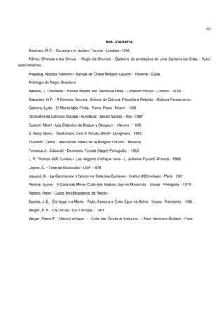 60


                                                         BIBLIOGRAFIA

     Abraham, R.C. - Dictionary of Modern Yoruba - Londres -1958.

     Adimú, Ofrenda a los Orixas - Regla de Oxundei - Caderno de anotações de uma Santeria de Cuba - Autor
desconhecido .

     Angarica, Nicolas Valentim - Manual de Oriate Religion Lucumi - Havana - Cuba.

     Antologia do Negro Brasileiro

     Awolalu, J. Omosade - Yoruba Beliefs and Sacrificial Rites - Longman House - London - 1979

     Blavatsky, H.P. - A Doutrina Secreta. Sintese de Ciência, Filosofia e Religião. - Editora Pensamento.

     Cabrera, Lydia - El Monte Igbo Finda - Rema Press - Miami - 1968

     Dicionário de Ciências Sociais - Fundação Getúlio Vargas - Rio - 1987

     Dupont, Albert - Los Oráculos de Biague y Diloggun - Havana - 1959

     E. Baloji Idowu - Olodumare, God in Yoruba Belief - Longmans - 1962

     Elizondo, Carlos - Manual del Italero de la Religion Lucumi - Havana.

     Fonseca Jr., Eduardo - Dicionário Yoruba (Nagô)-Português. - 1983.

     L. V. Thomas et R. Luneau - Les religions d'Afrique noire - L. Artheme Fayard - France - 1969

     Lépine, C. - Tese de Doutorado - USP -1978

     Maupoil, B. - La Geomancie à l'ancienne Côte des Esclaves - Institut d'Ethnologie - Paris - 1981

     Pereira, Nunes - A Casa das Minas-Culto dos Voduns Jeje no Maranhão - Vozes - Petrópolis - 1979

     Ribeiro, Rene - Cultos Afro Brasileiros do Recife - .

     Santos, J. E. - Os Nagô e a Morte. Pàde, Asese e o Culto Égun na Bahia.- Vozes - Petrópolis - 1986 .

     Verger, P. F. - Os Orixás - Ed. Corrupio - 1981 .

     Verger, Pierre F. - Dieux d'Afrique. - Culte des Orixás et Vodouns... - Paul Hartmann Éditeur - Paris.
 