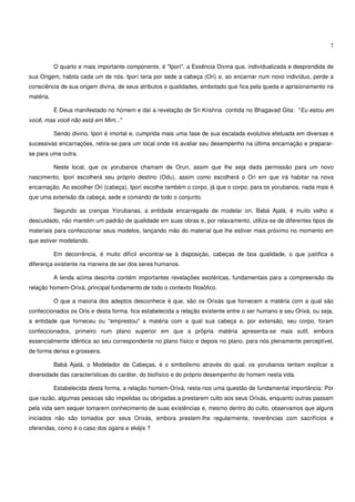 7


           O quarto e mais importante componente, é "Iporí", a Essência Divina que, individualizada e desprendida de
sua Origem, habita cada um de nós. Iporí teria por sede a cabeça (Ori) e, ao encarnar num novo indivíduo, perde a
consciência de sua origem divina, de seus atributos e qualidades, embotado que fica pela queda e aprisionamento na
matéria.

           É Deus manifestado no homem e daí a revelação de Sri Krishna contida no Bhagavad Gita: "Eu estou em
você, mas você não está em Mim..."

           Sendo divino, Ipori é imortal e, cumprida mais uma fase de sua escalada evolutiva efetuada em diversas e
sucessivas encarnações, retira-se para um local onde irá avaliar seu desempenho na última encarnação e preparar-
se para uma outra.

           Neste local, que os yorubanos chamam de Orun, assim que lhe seja dada permissão para um novo
nascimento, Ipori escolherá seu próprio destino (Odu), assim como escolherá o Ori em que irá habitar na nova
encarnação. Ao escolher Ori (cabeça), Iporí escolhe também o corpo, já que o corpo, para os yorubanos, nada mais é
que uma extensão da cabeça, sede e comando de todo o conjunto.

           Segundo as crenças Yorubanas, a entidade encarregada de modelar ori, Babá Ajalá, é muito velho e
descuidado, não mantém um padrão de qualidade em suas obras e, por relaxamento, utiliza-se de diferentes tipos de
materiais para confeccionar seus modelos, lançando mão do material que lhe estiver mais próximo no momento em
que estiver modelando.

           Em decorrência, é muito difícil encontrar-se à disposição, cabeças de boa qualidade, o que justifica a
diferença existente na maneira de ser dos seres humanos.

           A lenda acima descrita contém importantes revelações esotéricas, fundamentais para a compreensão da
relação homem-Orixá, principal fundamento de todo o contexto filosófico.

           O que a maioria dos adeptos desconhece é que, são os Orixás que fornecem a matéria com a qual são
confeccionados os Oris e desta forma, fica estabelecida a relação existente entre o ser humano e seu Orixá, ou seja,
a entidade que forneceu ou "emprestou" a matéria com a qual sua cabeça e, por extensão, seu corpo, foram
confeccionados, primeiro num plano superior em que a própria matéria apresenta-se mais sutil, embora
essencialmente idêntica ao seu correspondente no plano físico e depois no plano, para nós plenamente perceptível,
de forma densa e grosseira.

           Babá Ajalá, o Modelador de Cabeças, é o simbolismo através do qual, os yorubanos tentam explicar a
diversidade das características do caráter, do biofísico e do próprio desempenho do homem nesta vida.

           Estabelecida desta forma, a relação homem-Orixá, resta-nos uma questão de fundamental importância: Por
que razão, algumas pessoas são impelidas ou obrigadas a prestarem culto aos seus Orixás, enquanto outras passam
pela vida sem sequer tomarem conhecimento de suas existências e, mesmo dentro do culto, observamos que alguns
iniciados não são tomados por seus Orixás, embora prestem-lhe regularmente, reverências com sacrifícios e
oferendas, como é o caso dos ogans e ekéjis ?
 
