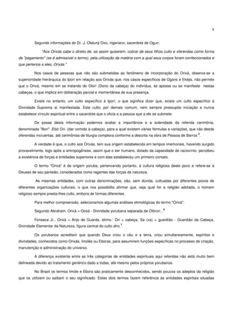 8


         Segundo informações do Dr. J. Olatunji Oxo, nigeriano, sacerdote de Ogun:

             "Aos Orixás cabe o direito de, se assim quiserem, cobrar de seus filhos culto e oferendas como forma
de "pagamento" (se é admissível o termo), pela utilização da matéria com a qual seus corpos foram confeccionados e
que pertence a eles, Orixás."

         Nos casos de pessoas que não são submetidas ao fenômeno de incorporação do Orixá, observa-se a
superioridade hierárquica do Iporí em relação aos Orixás que, nos casos específicos de Ogans e Ekéjis, não permite
que o Orixá, mesmo em se tratando do Olorí (Dono da cabeça) do indivíduo, se aposse ou se manifeste nestas
cabeças, o que implica em obliteração parcial e momentânea de sua presença.

         Existe no entanto, um culto específico à Iporí, o que significa dizer que, existe um culto específico à
Divindade Suprema aí manifestada. Este culto, por demais comum, nem sempre pressupõe iniciação e nunca
estabelece vínculo espiritual entre o sacerdote que o oficia e a pessoa que a ele se submete.

         De posse desta informação podemos avaliar a importância e a solenidade da referida cerimônia,
denominada "Bori" -Ebó Ori- (dar comida à cabeça), para a qual existem várias fórmulas e variações, que vão desde
                                                                                                         5
oferendas incruentas, até cerimônias de liturgia complexa conforme a descrita na obra de Pessoa de Barros .

         A verdade é que, o culto aos Orixás, tem sua origem estabelecida em tempos imemoriais, havendo surgido
provavelmente, logo após a antropogênese, assim que o ser humano, dotado da capacidade de raciocínio, percebeu
a existência de forças e entidades superiores e com elas estabeleceu um primeiro contato.

         O termo "Orixá" é de origem yoruba, pertencendo portanto, à cultura religiosa deste povo e refere-se à
Deuses de seu panteão, considerados como regentes das forças da natureza.

          As mesmas entidades, com outras denominações, são, sem dúvida, cultuadas por diferentes povos de
diferentes organizações culturais, o que nos possibilita afirmar que, seja qual for a religião adotada, o homem
religioso sempre presta-lhes culto, embora de formas diferentes.

         Para melhor compreensão, selecionamos algumas análises etimológicas do termo "Orixá":
                                                                                       6
         Segundo Abraham, Orixá = Oosà - Divindade yorubana separada de Olórún...

         Fonseca Jr., Orixá = Anjo de Guarda, etimo.: Ori = cabeça, Sa (xa) = guardião - Guardião da Cabeça,
                                                             7
Divindade Elementar da Natureza, figura central do culto afro .

         Os yorubanos acreditam que quando Deus criou o céu e a terra, criou simultaneamente, espíritos e
divindades, conhecidos como Orixás, Imolés ou Eboras, para assumirem funções específicas no processo de criação,
manutenção e administração do universo.

         A diferença existente entre as três categorias de entidades espirituais aqui referidas não está muito bem
delineada devido ao tratamento genérico dado a todas, até mesmo pelos próprios yorubanos.

         No Brasil os termos Imole e Ebora são praticamente desconhecidos, sendo poucos os adeptos da religião
que os utilizem ou saibam o seu significado. Estes dois termos fazem referência às entidades espiritais situadas
 