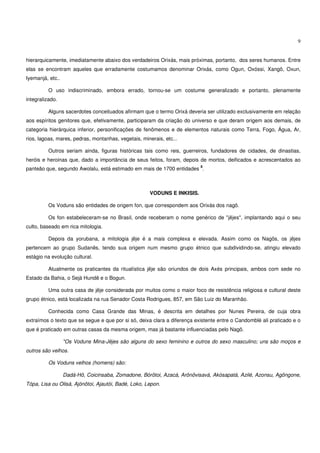 9


hierarquicamente, imediatamente abaixo dos verdadeiros Orixás, mais próximas, portanto, dos seres humanos. Entre
elas se encontram aqueles que erradamente costumamos denominar Orixás, como Ogun, Oxóssi, Xangô, Oxun,
Iyemanjá, etc..

          O uso indiscriminado, embora errado, tornou-se um costume generalizado e portanto, plenamente
integralizado.

          Alguns sacerdotes conceituados afirmam que o termo Orixá deveria ser utilizado exclusivamente em relação
aos espíritos genitores que, efetivamente, participaram da criação do universo e que deram origem aos demais, de
categoria hierárquica inferior, personificações de fenômenos e de elementos naturais como Terra, Fogo, Água, Ar,
rios, lagoas, mares, pedras, montanhas, vegetais, minerais, etc...

          Outros seriam ainda, figuras históricas tais como reis, guerreiros, fundadores de cidades, de dinastias,
heróis e heroinas que, dado a importância de seus feitos, foram, depois de mortos, deificados e acrescentados ao
                                                                          8
panteão que, segundo Awolalu, está estimado em mais de 1700 entidades .



                                                     VODUNS E INKISIS.

          Os Voduns são entidades de origem fon, que correspondem aos Orixás dos nagô.

          Os fon estabeleceram-se no Brasil, onde receberam o nome genérico de "jêjes", implantando aqui o seu
culto, baseado em rica mitologia.

          Depois da yorubana, a mitologia jêje é a mais complexa e elevada. Assim como os Nagôs, os jêjes
pertencem ao grupo Sudanês, tendo sua origem num mesmo grupo étnico que subdividindo-se, atingiu elevado
estágio na evolução cultural.

          Atualmente os praticantes da ritualística jêje são oriundos de dois Axés principais, ambos com sede no
Estado da Bahia, o Sejá Hundê e o Bogun.

          Uma outra casa de jêje considerada por muitos como o maior foco de resistência religiosa e cultural deste
grupo étnico, está localizada na rua Senador Costa Rodrigues, 857, em São Luiz do Maranhão.

          Conhecida como Casa Grande das Minas, é descrita em detalhes por Nunes Pereira, de cuja obra
extraímos o texto que se segue e que por si só, deixa clara a diferença existente entre o Candomblé ali praticado e o
que é praticado em outras casas da mesma origem, mas já bastante influenciadas pelo Nagô.

                  "Os Voduns Mina-Jêjes são alguns do sexo feminino e outros do sexo masculino; uns são moços e
outros são velhos.

          Os Voduns velhos (homens) são:

                  Dadá-Hô, Coicinsaba, Zomadone, Bórôtoi, Azacá, Arônôvisavá, Akósapatá, Azilé, Azonsu, Agôngone,
Tópa, Lisa ou Olisá, Ajónôtoi, Ajautói, Badé, Loko, Lepon.
 