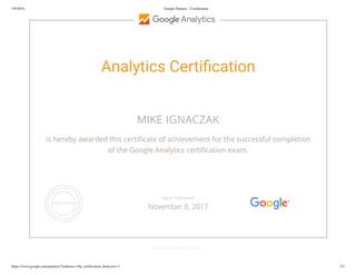 5/9/2016 Google Partners - Certiﬁcation
https://www.google.com/partners/?authuser=1#p_certiﬁcation_html;cert=3 1/2
Analytics Certi cation
MIKE IGNACZAK
is hereby awarded this certi cate of achievement for the successful completion
of the Google Analytics certi cation exam.
GOOGLE.COM/PARTNERS
VALID THROUGH
November 8, 2017
 