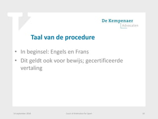 Taal van de procedure
• In beginsel: Engels en Frans
• Dit geldt ook voor bewijs; gecertificeerde
vertaling
14 september 2018 Court of Arbitration for Sport 10
 