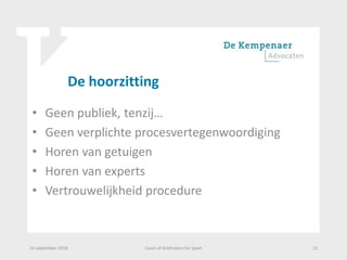 De hoorzitting
• Geen publiek, tenzij…
• Geen verplichte procesvertegenwoordiging
• Horen van getuigen
• Horen van experts
• Vertrouwelijkheid procedure
14 september 2018 Court of Arbitration for Sport 12
 