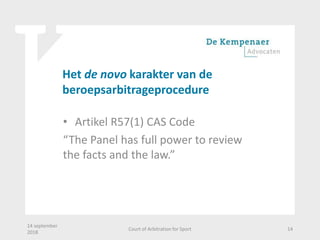 Het de novo karakter van de
beroepsarbitrageprocedure
• Artikel R57(1) CAS Code
“The Panel has full power to review
the facts and the law.”
14 september
2018
Court of Arbitration for Sport 14
 