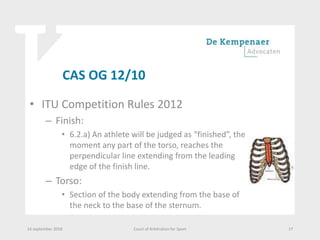 CAS OG 12/10
• ITU Competition Rules 2012
– Finish:
• 6.2.a) An athlete will be judged as “finished”, the
moment any part of the torso, reaches the
perpendicular line extending from the leading
edge of the finish line.
– Torso:
• Section of the body extending from the base of
the neck to the base of the sternum.
14 september 2018 Court of Arbitration for Sport 17
 