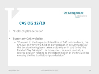 CAS OG 12/10
• “Field-of-play decision”
• Summary CAS website
– “Pursuant to the long-established line of CAS jurisprudence, the
CAS will only review a field-of-play decision in circumstances of
the decision having been taken arbitrarily or in bad faith (“the
Field-of-Play Principle”). In this respect, in a race context, a
referee decision relating to the determination of the first athlete
crossing the line is a field-of-play decision.”
14 september 2018 Court of Arbitration for Sport 18
 