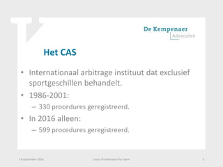 Het CAS
• Internationaal arbitrage instituut dat exclusief
sportgeschillen behandelt.
• 1986-2001:
– 330 procedures geregistreerd.
• In 2016 alleen:
– 599 procedures geregistreerd.
14 september 2018 Court of Arbitration for Sport 2
 