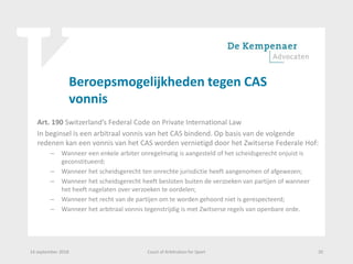 Beroepsmogelijkheden tegen CAS
vonnis
Art. 190 Switzerland’s Federal Code on Private International Law
In beginsel is een arbitraal vonnis van het CAS bindend. Op basis van de volgende
redenen kan een vonnis van het CAS worden vernietigd door het Zwitserse Federale Hof:
– Wanneer een enkele arbiter onregelmatig is aangesteld of het scheidsgerecht onjuist is
geconstitueerd;
– Wanneer het scheidsgerecht ten onrechte jurisdictie heeft aangenomen of afgewezen;
– Wanneer het scheidsgerecht heeft besloten buiten de verzoeken van partijen of wanneer
het heeft nagelaten over verzoeken te oordelen;
– Wanneer het recht van de partijen om te worden gehoord niet is gerespecteerd;
– Wanneer het arbitraal vonnis tegenstrijdig is met Zwitserse regels van openbare orde.
14 september 2018 Court of Arbitration for Sport 20
 