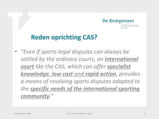 Reden oprichting CAS?
• “Even if sports-legal disputes can always be
settled by the ordinary courts, an international
court like the CAS, which can offer specialist
knowledge, low cost and rapid action, provides
a means of resolving sports disputes adapted to
the specific needs of the international sporting
community.”
14 september 2018 Court of Arbitration for Sport 3
 