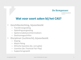 Wat voor soort zaken bij het CAS?
• Geschilbeslechting, bijvoorbeeld:
– Transfervergoeding
– Opleidingsvergoeding
– Spelersmakelaars/Intermediairs
– Deelnamegeschillen
• Disciplinair (tuchtrecht), bijvoorbeeld:
– Doping
– Match-fixing
– Ethische kwesties (bv. corruptie)
– Licenties (bv. Financial Fair Play)
– Supportersgeweld
14 september 2018 Court of Arbitration for Sport 5
 