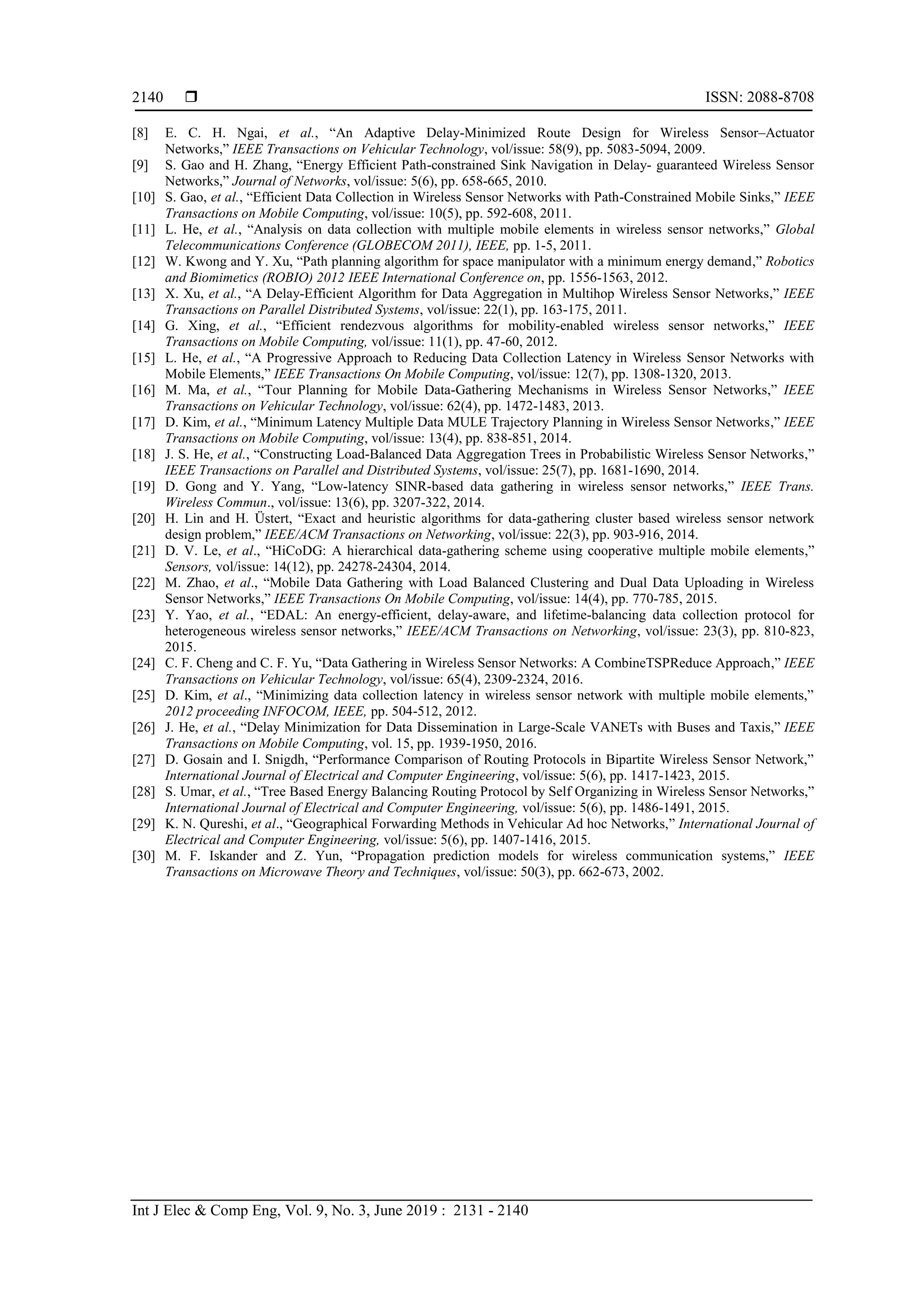  ISSN: 2088-8708 Int J Elec & Comp Eng, Vol. 9, No. 3, June 2019 : 2131 - 2140 2140 [8] E. C. H. Ngai, et al., “An Adaptive Delay-Minimized Route Design for Wireless Sensor–Actuator Networks,” IEEE Transactions on Vehicular Technology, vol/issue: 58(9), pp. 5083-5094, 2009. [9] S. Gao and H. Zhang, “Energy Efficient Path-constrained Sink Navigation in Delay- guaranteed Wireless Sensor Networks,” Journal of Networks, vol/issue: 5(6), pp. 658-665, 2010. [10] S. Gao, et al., “Efficient Data Collection in Wireless Sensor Networks with Path-Constrained Mobile Sinks,” IEEE Transactions on Mobile Computing, vol/issue: 10(5), pp. 592-608, 2011. [11] L. He, et al., “Analysis on data collection with multiple mobile elements in wireless sensor networks,” Global Telecommunications Conference (GLOBECOM 2011), IEEE, pp. 1-5, 2011. [12] W. Kwong and Y. Xu, “Path planning algorithm for space manipulator with a minimum energy demand,” Robotics and Biomimetics (ROBIO) 2012 IEEE International Conference on, pp. 1556-1563, 2012. [13] X. Xu, et al., “A Delay-Efficient Algorithm for Data Aggregation in Multihop Wireless Sensor Networks,” IEEE Transactions on Parallel Distributed Systems, vol/issue: 22(1), pp. 163-175, 2011. [14] G. Xing, et al., “Efficient rendezvous algorithms for mobility-enabled wireless sensor networks,” IEEE Transactions on Mobile Computing, vol/issue: 11(1), pp. 47-60, 2012. [15] L. He, et al., “A Progressive Approach to Reducing Data Collection Latency in Wireless Sensor Networks with Mobile Elements,” IEEE Transactions On Mobile Computing, vol/issue: 12(7), pp. 1308-1320, 2013. [16] M. Ma, et al., “Tour Planning for Mobile Data-Gathering Mechanisms in Wireless Sensor Networks,” IEEE Transactions on Vehicular Technology, vol/issue: 62(4), pp. 1472-1483, 2013. [17] D. Kim, et al., “Minimum Latency Multiple Data MULE Trajectory Planning in Wireless Sensor Networks,” IEEE Transactions on Mobile Computing, vol/issue: 13(4), pp. 838-851, 2014. [18] J. S. He, et al., “Constructing Load-Balanced Data Aggregation Trees in Probabilistic Wireless Sensor Networks,” IEEE Transactions on Parallel and Distributed Systems, vol/issue: 25(7), pp. 1681-1690, 2014. [19] D. Gong and Y. Yang, “Low-latency SINR-based data gathering in wireless sensor networks,” IEEE Trans. Wireless Commun., vol/issue: 13(6), pp. 3207-322, 2014. [20] H. Lin and H. Üstert, “Exact and heuristic algorithms for data-gathering cluster based wireless sensor network design problem,” IEEE/ACM Transactions on Networking, vol/issue: 22(3), pp. 903-916, 2014. [21] D. V. Le, et al., “HiCoDG: A hierarchical data-gathering scheme using cooperative multiple mobile elements,” Sensors, vol/issue: 14(12), pp. 24278-24304, 2014. [22] M. Zhao, et al., “Mobile Data Gathering with Load Balanced Clustering and Dual Data Uploading in Wireless Sensor Networks,” IEEE Transactions On Mobile Computing, vol/issue: 14(4), pp. 770-785, 2015. [23] Y. Yao, et al., “EDAL: An energy-efficient, delay-aware, and lifetime-balancing data collection protocol for heterogeneous wireless sensor networks,” IEEE/ACM Transactions on Networking, vol/issue: 23(3), pp. 810-823, 2015. [24] C. F. Cheng and C. F. Yu, “Data Gathering in Wireless Sensor Networks: A CombineTSPReduce Approach,” IEEE Transactions on Vehicular Technology, vol/issue: 65(4), 2309-2324, 2016. [25] D. Kim, et al., “Minimizing data collection latency in wireless sensor network with multiple mobile elements,” 2012 proceeding INFOCOM, IEEE, pp. 504-512, 2012. [26] J. He, et al., “Delay Minimization for Data Dissemination in Large-Scale VANETs with Buses and Taxis,” IEEE Transactions on Mobile Computing, vol. 15, pp. 1939-1950, 2016. [27] D. Gosain and I. Snigdh, “Performance Comparison of Routing Protocols in Bipartite Wireless Sensor Network,” International Journal of Electrical and Computer Engineering, vol/issue: 5(6), pp. 1417-1423, 2015. [28] S. Umar, et al., “Tree Based Energy Balancing Routing Protocol by Self Organizing in Wireless Sensor Networks,” International Journal of Electrical and Computer Engineering, vol/issue: 5(6), pp. 1486-1491, 2015. [29] K. N. Qureshi, et al., “Geographical Forwarding Methods in Vehicular Ad hoc Networks,” International Journal of Electrical and Computer Engineering, vol/issue: 5(6), pp. 1407-1416, 2015. [30] M. F. Iskander and Z. Yun, “Propagation prediction models for wireless communication systems,” IEEE Transactions on Microwave Theory and Techniques, vol/issue: 50(3), pp. 662-673, 2002. 