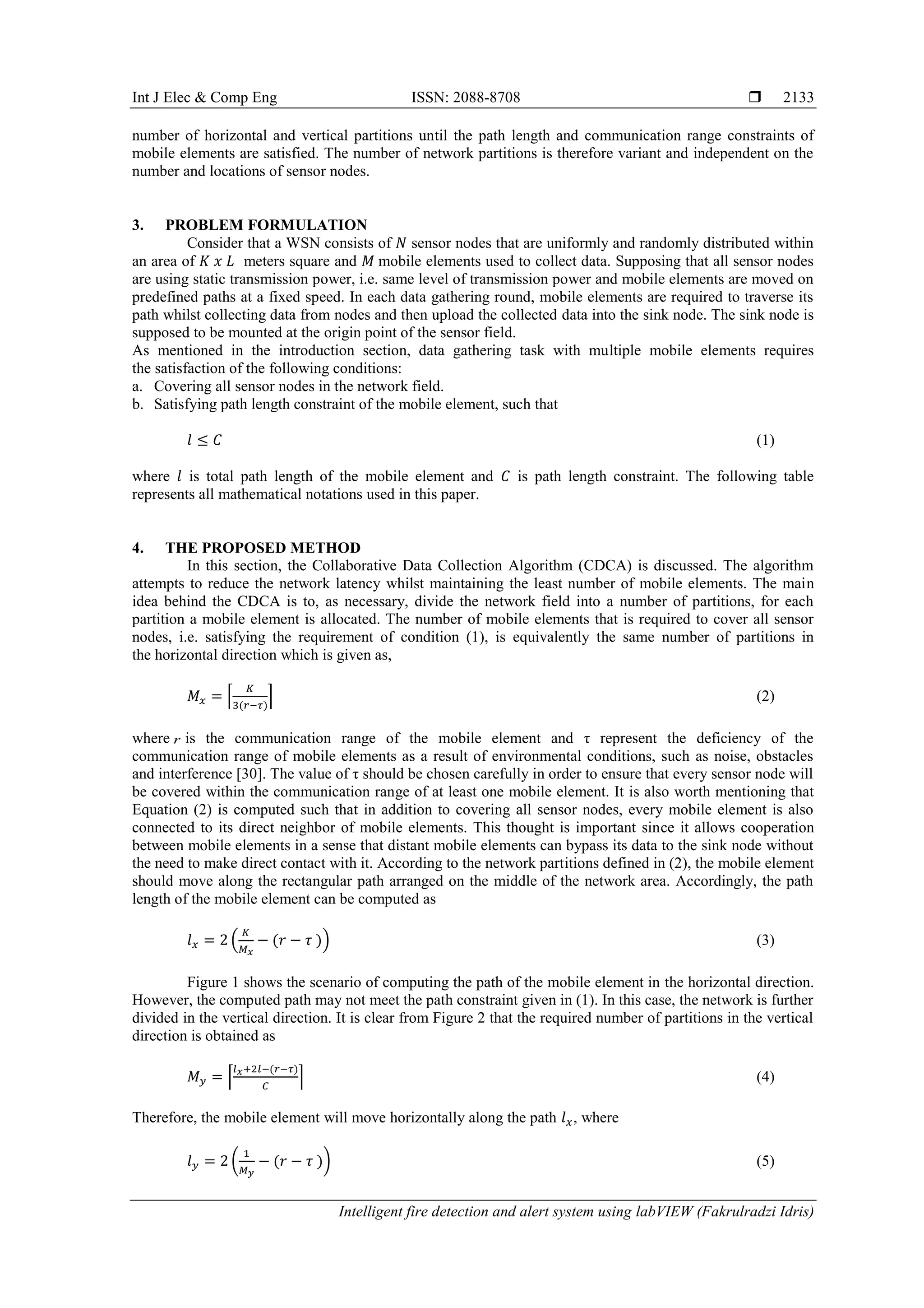 Int J Elec & Comp Eng ISSN: 2088-8708  Intelligent fire detection and alert system using labVIEW (Fakrulradzi Idris) 2133 number of horizontal and vertical partitions until the path length and communication range constraints of mobile elements are satisfied. The number of network partitions is therefore variant and independent on the number and locations of sensor nodes. 3. PROBLEM FORMULATION Consider that a WSN consists of 𝑁 sensor nodes that are uniformly and randomly distributed within an area of 𝐾 𝑥 𝐿 meters square and 𝑀 mobile elements used to collect data. Supposing that all sensor nodes are using static transmission power, i.e. same level of transmission power and mobile elements are moved on predefined paths at a fixed speed. In each data gathering round, mobile elements are required to traverse its path whilst collecting data from nodes and then upload the collected data into the sink node. The sink node is supposed to be mounted at the origin point of the sensor field. As mentioned in the introduction section, data gathering task with multiple mobile elements requires the satisfaction of the following conditions: a. Covering all sensor nodes in the network field. b. Satisfying path length constraint of the mobile element, such that 𝑙 ≤ 𝐶 (1) where 𝑙 is total path length of the mobile element and 𝐶 is path length constraint. The following table represents all mathematical notations used in this paper. 4. THE PROPOSED METHOD In this section, the Collaborative Data Collection Algorithm (CDCA) is discussed. The algorithm attempts to reduce the network latency whilst maintaining the least number of mobile elements. The main idea behind the CDCA is to, as necessary, divide the network field into a number of partitions, for each partition a mobile element is allocated. The number of mobile elements that is required to cover all sensor nodes, i.e. satisfying the requirement of condition (1), is equivalently the same number of partitions in the horizontal direction which is given as, 𝑀 𝑥 = ⌈ 𝐾 3(𝑟−𝜏) ⌉ (2) where r is the communication range of the mobile element and τ represent the deficiency of the communication range of mobile elements as a result of environmental conditions, such as noise, obstacles and interference [30]. The value of τ should be chosen carefully in order to ensure that every sensor node will be covered within the communication range of at least one mobile element. It is also worth mentioning that Equation (2) is computed such that in addition to covering all sensor nodes, every mobile element is also connected to its direct neighbor of mobile elements. This thought is important since it allows cooperation between mobile elements in a sense that distant mobile elements can bypass its data to the sink node without the need to make direct contact with it. According to the network partitions defined in (2), the mobile element should move along the rectangular path arranged on the middle of the network area. Accordingly, the path length of the mobile element can be computed as 𝑙 𝑥 = 2 ( 𝐾 𝑀 𝑥 − (𝑟 − 𝜏 )) (3) Figure 1 shows the scenario of computing the path of the mobile element in the horizontal direction. However, the computed path may not meet the path constraint given in (1). In this case, the network is further divided in the vertical direction. It is clear from Figure 2 that the required number of partitions in the vertical direction is obtained as 𝑀 𝑦 = ⌈ 𝑙 𝑥+2𝑙−(𝑟−𝜏) 𝐶 ⌉ (4) Therefore, the mobile element will move horizontally along the path 𝑙 𝑥, where 𝑙 𝑦 = 2 ( 1 𝑀 𝑦 − (𝑟 − 𝜏 )) (5) 