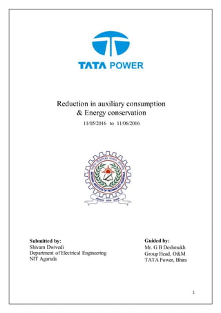 1
Reduction in auxiliary consumption
& Energy conservation
11/05/2016 to 11/06/2016
Guided by:
Mr. G B Deshmukh
Group Head, O&M
TATA Power, Bhira
Submitted by:
Shivam Dwivedi
Department of Electrical Engineering
NIT Agartala
 