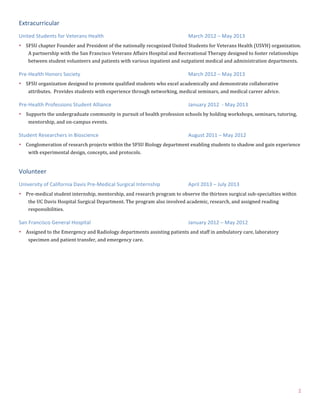 2	
  
Extracurricular	
  
United	
  Students	
  for	
  Veterans	
  Health	
   March	
  2012	
  –	
  May	
  2013	
  
• SFSU	
  chapter	
  Founder	
  and	
  President	
  of	
  the	
  nationally	
  recognized	
  United	
  Students	
  for	
  Veterans	
  Health	
  (USVH)	
  organization.	
  
A	
  partnership	
  with	
  the	
  San	
  Francisco	
  Veterans	
  Affairs	
  Hospital	
  and	
  Recreational	
  Therapy	
  designed	
  to	
  foster	
  relationships	
  
between	
  student	
  volunteers	
  and	
  patients	
  with	
  various	
  inpatient	
  and	
  outpatient	
  medical	
  and	
  administration	
  departments.	
  
Pre-­‐Health	
  Honors	
  Society	
   March	
  2012	
  –	
  May	
  2013	
  
• SFSU	
  organization	
  designed	
  to	
  promote	
  qualified	
  students	
  who	
  excel	
  academically	
  and	
  demonstrate	
  collaborative	
  
attributes.	
  	
  Provides	
  students	
  with	
  experience	
  through	
  networking,	
  medical	
  seminars,	
  and	
  medical	
  career	
  advice.	
  
Pre-­‐Health	
  Professions	
  Student	
  Alliance	
   January	
  2012	
  	
  -­‐	
  May	
  2013	
  
• Supports	
  the	
  undergraduate	
  community	
  in	
  pursuit	
  of	
  health	
  profession	
  schools	
  by	
  holding	
  workshops,	
  seminars,	
  tutoring,	
  
mentorship,	
  and	
  on-­‐campus	
  events.	
  
Student	
  Researchers	
  in	
  Bioscience	
   August	
  2011	
  –	
  May	
  2012	
  
• Conglomeration	
  of	
  research	
  projects	
  within	
  the	
  SFSU	
  Biology	
  department	
  enabling	
  students	
  to	
  shadow	
  and	
  gain	
  experience	
  
with	
  experimental	
  design,	
  concepts,	
  and	
  protocols.	
  
Volunteer	
  
University	
  of	
  California	
  Davis	
  Pre-­‐Medical	
  Surgical	
  Internship	
   April	
  2013	
  –	
  July	
  2013	
  
• Pre-­‐medical	
  student	
  internship,	
  mentorship,	
  and	
  research	
  program	
  to	
  observe	
  the	
  thirteen	
  surgical	
  sub-­‐specialties	
  within	
  
the	
  UC	
  Davis	
  Hospital	
  Surgical	
  Department.	
  The	
  program	
  also	
  involved	
  academic,	
  research,	
  and	
  assigned	
  reading	
  
responsibilities.	
  
San	
  Francisco	
  General	
  Hospital	
   January	
  2012	
  –	
  May	
  2012	
  
• Assigned	
  to	
  the	
  Emergency	
  and	
  Radiology	
  departments	
  assisting	
  patients	
  and	
  staff	
  in	
  ambulatory	
  care,	
  laboratory	
  
specimen	
  and	
  patient	
  transfer,	
  and	
  emergency	
  care.	
  
 