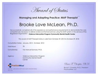 Award of Status
Managing and Adapting Practice: MAP Therapist
Brooke Love McLean, Ph.D.
has successfully completed all of the experience and performance requirements to demonstrate the core
competencies necessary to deliver evidence-informed services using the MAP system in the services of the
Registered Organization: Violence Intervention Program Community Mental Health Center
This award of MAP Therapist status is valid from October 29, 2012 to October 29, 2018
Bruce F, Chorpita, Ph.D.
Bruce F. Chorpita, Ph.D., President
PracticeWise, LLC
Consultation Dates: January, 2012 - October, 2012
Total Hours: 78
Consultant(s): Yan Manuel Somoza, Ph.D.
Agency: Violence Intervention Program
Community Mental Health
Center
SM
Practice ®
Wise
AwardID: {AE14CE55-D97F-4923-A2E9-CCEAD9D7694E}
TID:1781
 